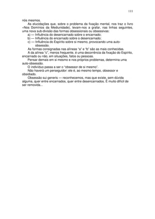 111
nós mesmos.
As elucidações que, sobre o problema da fixação mental, nos traz o livro
«Nos Domínios da Mediunidade), levam-nos a grafar, nas linhas seguintes,
uma nova sub-divisão das formas obsessionais ou obsessivas:
a) — Influência do desencarnado sobre o encarnado;
b) — Influência do encarnado sobre o desencarnado;
c) — Influência do Espírito sobre si mesmo, provocando uma auto-
obsessão.
As formas consignadas nas alíneas “a” e “b” são as mais conhecidas.
A da alínea “c”, menos frequente, é uma decorrência da fixação do Espírito,
encarnado ou não, em situações, fatos ou pessoas.
Pensar demais em si mesmo e nos próprios problemas, determina uma
auto-obsessão.
O indivíduo passa a ser o “obsessor de si mesmo”.
Não haverá um perseguidor: ele é, ao mesmo tempo, obsessor e
obsidiado.
Obsessão sui generis — reconhecemos, mas que existe, sem dúvida
alguma, quer entre encarnados, quer entre desencarnados. É muito difícil de
ser removida...
 