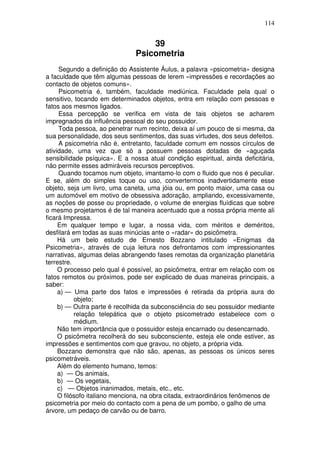 114
39
Psicometria
Segundo a definição do Assistente Áulus, a palavra «psicometria» designa
a faculdade que têm algumas pessoas de lerem «impressões e recordações ao
contacto de objetos comuns».
Psicometria é, também, faculdade mediúnica. Faculdade pela qual o
sensitivo, tocando em determinados objetos, entra em relação com pessoas e
fatos aos mesmos ligados.
Essa percepção se verifica em vista de tais objetos se acharem
impregnados da influência pessoal do seu possuidor.
Toda pessoa, ao penetrar num recinto, deixa aí um pouco de si mesma, da
sua personalidade, dos seus sentimentos, das suas virtudes, dos seus defeitos.
A psicometria não é, entretanto, faculdade comum em nossos círculos de
atividade, uma vez que só a possuem pessoas dotadas de «aguçada
sensibilidade psíquica». E a nossa atual condição espiritual, ainda deficitária,
não permite esses admiráveis recursos perceptivos.
Quando tocamos num objeto, imantamo-lo com o fluido que nos é peculiar.
E se, além do simples toque ou uso, convertermos inadvertidamente esse
objeto, seja um livro, uma caneta, uma jóia ou, em ponto maior, uma casa ou
um automóvel em motivo de obsessiva adoração, ampliando, excessivamente,
as noções de posse ou propriedade, o volume de energias fluídicas que sobre
o mesmo projetamos é de tal maneira acentuado que a nossa própria mente ali
ficará Impressa.
Em qualquer tempo e lugar, a nossa vida, com méritos e deméritos,
desfilará em todas as suas minúcias ante o «radar» do psicômetra.
Há um belo estudo de Ernesto Bozzano intitulado «Enigmas da
Psicometria», através de cuja leitura nos defrontamos com impressionantes
narrativas, algumas delas abrangendo fases remotas da organização planetária
terrestre.
O processo pelo qual é possível, ao psicômetra, entrar em relação com os
fatos remotos ou próximos, pode ser explicado de duas maneiras principais, a
saber:
a) — Uma parte dos fatos e impressões é retirada da própria aura do
objeto;
b) — Outra parte é recolhida da subconsciência do seu possuidor mediante
relação telepática que o objeto psicometrado estabelece com o
médium.
Não tem importância que o possuidor esteja encarnado ou desencarnado.
O psicômetra recolherá do seu subconsciente, esteja ele onde estiver, as
impressões e sentimentos com que gravou, no objeto, a própria vida.
Bozzano demonstra que não são, apenas, as pessoas os únicos seres
psicometráveis.
Além do elemento humano, temos:
a) — Os animais,
b) — Os vegetais,
c) — Objetos inanimados, metais, etc., etc.
O filósofo italiano menciona, na obra citada, extraordinários fenômenos de
psicometria por meio do contacto com a pena de um pombo, o galho de uma
árvore, um pedaço de carvão ou de barro.
 