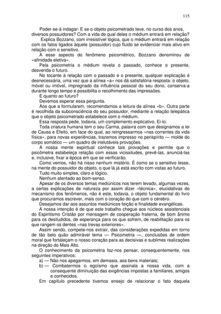 115
Poder-se-á indagar: E se o objeto psicometrado teve, no curso dos anos,
diversos possuidores? Com a vida de qual deles o médium entrará em relação?
Explica Bozzano, com irresistível lógica, que o médium entrará em relação
com os fatos ligados àquele (possuidor) cujo fluido se evidenciar mais ativo em
relação com o sensitivo.
A esse aspecto do fenômeno psicométrico, Bozzano denominou de
«afinidade eletiva».
Pela psicometria o médium revela o passado, conhece o presente,
desvenda o futuro.
No tocante à relação com o passado e o presente, qualquer explicação é
desnecessária, uma vez que a alínea «a» nos dá satisfatória resposta: o objeto,
móvel ou imóvel, impregnado da influência pessoal do seu dono, conserva-a
durante longo tempo e possibilita o recolhimento das impressões.
E quanto ao futuro?
Devemos esperar essa pergunta.
Aos que a formularem, recomendamos a leitura da alínea «b». Outra parte
é recolhida da subconsciência do seu possuidor, mediante a relação telepática
que o objeto psicometrado estabelece com o médium.
Essa resposta pede, todavia, um complemento explicativo. Ei-lo:
Toda criatura humana tem o seu Carma, palavra com que designamos a lei
de Causa e Efeito, em face do qual, ao reingressarmos «nas correntes da vida
física», para novas experiências, trazemos impresso no perispírito — molde do
corpo somático — um quadro de inelutáveis provações.
A nossa mente espiritual conhece tais provações e permite que o
psicômetra estabeleça relação com essas vicissitudes, prevê-las, anunciá-las
e, inclusive, fixar a época em que se verificarão.
Como vemos, não há nisso nenhum mistério. É como se o sensitivo lesse,
na mente do possuidor do objeto, o que lá já está escrito com vistas ao futuro.
Tudo muito simples, claro e lógico.
Nenhum atentado ao bom-senso.
Apesar de os diversos temas mediúnicos nos terem levado, algumas vezes,
a certas explicações de natureza por assim dizer «técnica», elucidativas do
mecanismo dos fenômenos, não é este, todavia, o objeto fundamental do livro
que procuramos escrever, mais com o coração do que com o cérebro.
Desejamos dar aos assuntos mediúnicos feição e finalidade evangélicas.
A nossa intenção é de que este trabalho chegue aos núcleos assistenciais
do Espiritismo Cristão por mensagem de cooperação fraterna, de bom ânimo
para os desiludidos, de esperança para os que sofrem, de reabilitação para os
que rangem os dentes «nas trevas exteriores».
Assim sendo, compete-nos extrair, das considerações expedidas em torno
de tão belo quão admirável tema — Psicometria —, conclusões de ordem
moral que fortaleçam o nosso coração para as decisivas e sublimes realizações
na direção do Mais Alto.
O conhecimento da psicometria faz-nos pensar, consequentemente, nos
seguintes imperativos:
a) — Não nos apegarmos, em demasia, aos bens materiais;
b) — Combatermos o egoísmo que assinala a nossa vida, com a
consequente diminuição das exigências impostas a familiares, amigos
e conhecidos.
Em capítulo precedente tivemos ensejo de relacionar o fato daquela
 