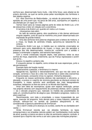 116
senhora que, desencarnada havia muito, «não tinha força» para afastar-se do
próprio domicílio, ao qual se sentia presa pelas recordações dos familiares e
dos objetos caseiros.
Em «Nos Domínios da Mediunidade», no estudo da psicometria, temos o
episódio de uma jovem que, há cerca de 300 anos, acompanha um espelho a
ela ofertado por um rapaz em 1700.
Vamos trazer para as nossas páginas parte do relato de André Luiz, a fim
de colocarmos o leitor em relação com a ocorrência.
A narrativa é de André Luiz, quando em visita a um museu:
«Avançamos mais além.
Ao lado de extensa galeria, dois cavalheiros e três damas admiravam
singular espelho, junto do qual se mantinha uma jovem desencarnada com
expressão de grande tristeza.
Uma das senhoras teve palavras elogiosas para a beleza da moldura, e
a moça, na feição de sentinela irritada, aproximou-se tateando-lhe os
ombros.
Acrescenta André Luis que, à medida que os visitantes encarnados se
retiravam para outra dependência do museu, a moça, que não percebia a
presença dos três desencarnados, mostrou-se «contente com a solidão e
passou a contemplar o espelho, sob estranha fascinação».
Com a mente cristalizada naquele objeto, nele polarizou todos os seus
sonhos de moça, esperando, tristemente, que da França regressasse o jovém
que se foi...
Gravou no espelho a própria vida.
E enquanto pensar no espelho, como síntese de suas esperanças, junto a
ele permanecerá.
Exemplo típico de fixação mental.
Relativamente a pessoas, o fenômeno é o mesmo.
Apegando-nos, egoística e desvairadamente, aos que nos são caros ao
coração, corremos o risco de a eles nos imantarmos e sobre eles exercermos
cruel escravização, consoante vimos no capítulo «Estranha obsessão».
Enquanto os nossos sentimentos afetivos não assinalarem o altruísmo, a
elevação, a pureza e o espírito de renúncia peculiares ao discípulo sincero do
Evangelho, o nosso caminho será pontilhado das mais desagradáveis
surpresas, estejamos na libré da carne ou no Mundo dos Espíritos.
Amar sem idéia de recompensa; ajudar sem esperar retribuição; pensar
nos próprios deveres com esquecimento de pretensos direitos; servir e passar
— eis o elevado programa que, realizado na medida das possibilidades de
cada um, constituirá penhor de alegria e paz, felicidade e progresso, neste e no
plano espiritual.
Reconhecendo, com toda a sinceridade, a nossa incapacidade de, por
agora, executar tal programa, forte demais para a nossa fraqueza, podemos,
contudo, esforçar-nos no sentido do gradativo afeiçoamento a ele,
considerando a oportuna advertência de Emmanuel:
«Se o clarim cristão já te alcançou os ouvidos, aceita-lhe as claridades sem
vacilar. »
Ainda Emmanuel recorda que «as afeições familiares, os laços
consanguíneos e as simpatias naturais podem ser manifestações muito santas
da alma, quando a criatura se eleva no altar do sentimento superior; contudo, é
razoável que o Espírito não venha a cair sob o peso das inclinações próprias».
 