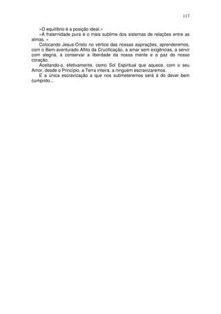 117
«O equilíbrio é a posição ideal.»
«A fraternidade pura é o mais sublime dos sistemas de relações entre as
almas. »
Colocando Jesus-Cristo no vértice das nossas aspirações, aprenderemos,
com o Bem-aventurado Aflito da Crucificação, a amar sem exigências, a servir
com alegria, a conservar a liberdade da nossa mente e a paz do nosso
coração.
Aceitando-o, efetivamente, como Sol Espiritual que aquece, com o seu
Amor, desde o Princípio, a Terra inteira, a ninguém escravizaremos.
E a única escravização a que nos submeteremos será à do dever bem
cumprido...
 