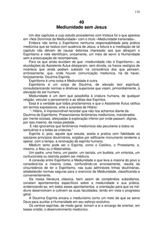 118
40
Mediunidade sem Jesus
Um dos capítulos a cujo estudo procedemos com tristeza foi o que aparece
em «Nos Domínios da Mediunidade» com o título «Mediunidade transviada».
Embora não tenha o Espiritismo nenhuma responsabilidade pela prática
mediúnica que se realiza com ausência de Jesus, a leitura e a meditação de tal
capítulo não deixam de causar dolorosa impressão aos que abraçam o
Espiritismo e nele identificam, únicamente, um meio de servir à Humanidade
sem a preocupação de recompensas.
Para os que ainda duvidam de que «mediunidade não é Espiritismo», as
elucidações do Assistente Áulus dissiparam, sem dúvida, os fracos vestígios de
incerteza que ainda podiam subsistir na consciência dos que pensam,
errôneamente, que, onde houver comunicação mediúnica, há de haver,
forçosamente, Doutrina Espírita.
Espiritismo é uma coisa e Mediunidade é outra.
Espiritismo é um corpo de Doutrina, de elevado teor espiritual,
consubstanciando normas e diretivas superiores que visam, primordialmente, à
elevação do ser humano.
Mediunidade é um dom que possibilita à criatura humana, de qualquer
religião, veicular o pensamento e as idéias dos Espíritos.
Essa é a verdade que todos proclamamos e que o Assistente Áulus ratifica
em termos expressivos, ante a surpresa de Hilário:
“- Hilário, é imprescindível recordar que não nos achamos diante da
Doutrina do Espiritismo. Presenciamos fenômenos mediúnicos, manobrados
por mente ociosas, afeiçoadas à exploração inferior por onde passam, dignas,
por isso mesmo, da nossa piedade.
E não ignoramos que fenômenos mediúnicos são peculiares a todos os
santuários e a todas as criaturas.”
Espírita é, pois, aquele que estuda, aceita e pratica com fidelidade os
salutares princípios doutrinários, erigidos por edificante monumento tendente a
operar, com o tempo, a renovação do espírito humano.
Médium tanto pode ser o Espírita, como o Católico, o Protestante, e,
mesmo, o Ateu ou o Materialista.
Um padre, uma freira, um pastor, um taoísta, um budista, um xintoísta, um
confucionista ou islamita podem ser médiuns.
A conexão entre Espiritismo e Mediunidade e que leva a maioria do povo a
considerá-los a mesma coisa, confundindo-os erroneamente, resulta da
circunstância de ter o Espiritismo, nas suas admiráveis linhas doutrinárias,
estabelecido normas seguras para o exercício da Mediunidade, classificando-a
convenientemente.
Da nossa literatura clássica, bem assim de compêndios subsidiários,
constam apontamentos específicos sobre a mediunidade e sua prática,
evidenciando-se, em todos esses apontamentos. a orientação para que os mé-
diuns desenvolvam e cultivem as suas faculdades, tendo em vista o progresso
geral.
A Doutrina Espírita encara o mediunismo como um meio de que se serve
Deus para auxiliar a Humanidade em seu esforço evolutivo.
Os centros espíritas, de modo geral, tomam a si o encargo de orientar, em
bases cristãs, o desenvolvimento mediúnico.
 