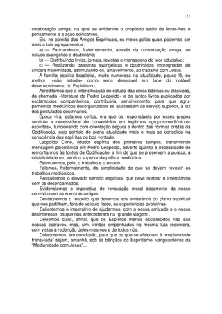 121
colaboração amiga, na qual se evidencie o propósito sadio de levar-lhes o
pensamento e a ação edificantes.
Eis, na opinião dos Amigos Espirituais, os meios pelos quais podemos ser
úteis a tais agrupamentos:
a) — Exortando-os, fraternalmente, através da conversação amiga, ao
estudo evangélico e doutrinário;
b) — Distribuindo livros, jornais, revistas e mensagens de teor educativo;
c) — Realizando palestras evangélicas e doutrinárias impregnadas de
sincera fraternidade, estimulando-os, amàvelmente, ao trabalho com Jesus.
A família espírita brasileira, muito numerosa na atualidade, pouco lê, ou
melhor, «não estuda» como seria desejável em face do notável
desenvolvimento do Espiritismo.
Acreditamos que a intensificação do estudo das obras básicas ou clássicas,
da chamada «literatura de Pedro Leopoldo» e de tantos livros publicados por
esclarecidos companheiros, contribuiria, sensivelmente, para que agru-
pamentos mediúnicos desorganizados se ajustassem ao serviço superior, à luz
dos postulados doutrinários.
Época virá, estamos certos, era que os responsáveis por esses grupos
sentirão a necessidade de convertê-los em legítimos «grupos-mediúnicos-
espíritas», funcionando com orientação segura e dentro das normas cristãs da
Codificação, cujo sentido de plena atualidade mais e mais se consolida na
consciência dos espíritas de boa vontade.
Leopoldo Cirne, lidador espírita dos primeiros tempos, transmitindo
mensagem psicofônica em Pedro Leopoldo, adverte quanto à necessidade de
remontarmos às fontes da Codificação, a fim de que se preservem a pureza, a
cristalinidade e o sentido superior da prática mediúnica.
Estimulemos, pois, o trabalho e o estudo.
Falemos, fraternalmente, da simplicidade de que se devem revestir os
trabalhos mediúnicos.
Ressaltemos o elevado sentido espiritual que deve nortear o intercâmbio
com os desencarnados.
Evidenciemos o imperativo de renovação moral decorrente do nosso
convívio com as sombras amigas.
Destaquemos o respeito que devemos aos emissários do plano espiritual
que nos partilham, fora do veículo físico, as experiências evolutivas.
Salientemos o imperativo de ajudarmos, com a nossa amizade e o nosso
desinteresse, os que nos antecederam na “grande viagem”.
Deixemos claro, afinal, que os Espíritos menos esclarecidos não são
nossos escravos, mas, sim, irmãos empenhados na mesma luta redentora,
com vistas à redenção deles mesmos e de todos nós.
Colaboremos, em conclusão, para que os que se afeiçoam à “mediunidade
transviada” sejam, amanhã, sob as bênçãos do Espiritismo, vanguardeiros da
“Mediunidade com Jesus”...
 