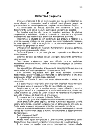 122
41
Distúrbios psíquicos
O serviço mediúnico é de tal modo sagrado que não pode dispensar, de
forma alguma, a preparação moral e cultural, especialmente aquela, de
quantos colaboram nesse importante e complexo setor da Doutrina Espírita.
Há necessidade do estudo edificante que esclarece e ajuda o
discernimento, tanto para o médium, quanto para o dirigente de sessões.
Os templos espíritas são como os hospitais: precisam de clínicos,
competentes e estudiosos, hábeis e humanitários, capacitados a ajudarem
eficientemente aos enfermos que ali buscam medicamento e socorro.
Imaginemos a situação de um acidentado que procura o hospital e lá
encontra, apenas, criaturas de boa vontade, mas reconhecidamente incapazes
de lance operatório difícil e de urgência, ou de medicação preventiva que o
resguarde da gangrena e da morte!
O hospital bem aparelhado, material e humanamente, granjeia a confiança
e o apreço de uma população inteira.
O Centro Espírita pode, por analogia, ser comparado a um Hospital de
Pronto Socorro.
Enfermos de todos os matizes para ali se dirigem, diàriamente, confiantes e
esperançosos.
São «almas acidentadas» que, nas difíceis jornadas evolutivas,
fracassaram amiudadas vezes, caindo e ferindo-se na repetição de dolorosas
experiências.
São consciências atribuladas, ansiosas pelo esclarecimento que renova a
mente e abre ao Espírito perspectivas de esperança e de fé.
São corações angustiosos que, por muito sofrerem, caminham
desalentados, quase vencidos, assemelhando-se, conjuntamente, a uma triste
“procissão de aflitos”, famintos do pão espiritual.
E o Centro Espírita é, para todos esses desencantados, o refúgio e a
consolação.
É o oásis de paz e esperança onde esperam encontrar Jesus de braços
abertos, para a doce e suave comunhão da fraternidade e da alegria.
Imaginemos, agora, que os espíritas percam o gosto pelo estudo superior,
esqueçam a ternura e a compreensão, e, quais médicos ociosos, alheios aos
surtos evolutivos da Ciência de Curar, insistam na vã tentativa de amparar os
que estão entregues ao desânimo e à enfermidade!
É o caso de lembrar a pergunta do Mestre Galileu:
“Pode um cego guiar outro cego? não cairão ambos no barranco?
Quem procura um Centro Espírita, por mais humilde que seja esse Centro,
espera, sem dúvida, encontrar companheiros em condições de, em nome do
Cristo, ajudar e socorrer segundo as limitações que nos são peculiares.
Nota-se, em nosso abençoado movimento, uma tendência generalizada no
sentido de se aconselhar a todo o mundo, indistintamente, o desenvolvimento
da mediunidade.
Será isto aconselhável?
É o que desejamos comentar.
Muitas vezes aquele que procura o Centro Espírita, apresentando certos
desequilíbrios, é apenas um companheiro necessitado de reajuste psíquico.
É um irmão que conduz uma mente desarmoniosa, destrambelhada,
 