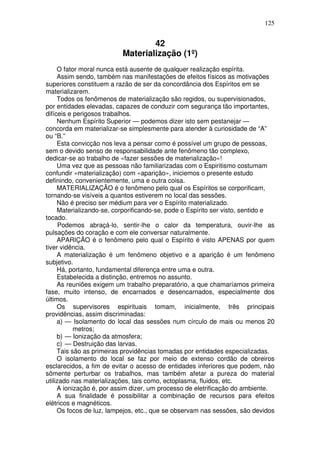 125
42
Materialização (1º)
O fator moral nunca está ausente de qualquer realização espírita.
Assim sendo, também nas manifestações de efeitos físicos as motivações
superiores constituem a razão de ser da concordância dos Espíritos em se
materializarem.
Todos os fenômenos de materialização são regidos, ou supervisionados,
por entidades elevadas, capazes de conduzir com segurança tão importantes,
difíceis e perigosos trabalhos.
Nenhum Espírito Superior — podemos dizer isto sem pestanejar —
concorda em materializar-se simplesmente para atender à curiosidade de “A”
ou “B.”
Esta convicção nos leva a pensar como é possível um grupo de pessoas,
sem o devido senso de responsabilidade ante fenômeno tão complexo,
dedicar-se ao trabalho de «fazer sessões de materialização»!
Uma vez que as pessoas não familiarizadas com o Espiritismo costumam
confundir «materialização) com «aparição», iniciemos o presente estudo
definindo, convenientemente, uma e outra coisa.
MATERIALIZAÇÃO é o fenômeno pelo qual os Espíritos se corporificam,
tornando-se visíveis a quantos estiverem no local das sessões.
Não é preciso ser médium para ver o Espírito materializado.
Materializando-se, corporificando-se, pode o Espírito ser visto, sentido e
tocado.
Podemos abraçá-lo, sentir-lhe o calor da temperatura, ouvir-lhe as
pulsações do coração e com ele conversar naturalmente.
APARIÇÃO é o fenômeno pelo qual o Espírito é visto APENAS por quem
tiver vidência.
A materialização é um fenômeno objetivo e a aparição é um fenômeno
subjetivo.
Há, portanto, fundamental diferença entre uma e outra.
Estabelecida a distinção, entremos no assunto.
As reuniões exigem um trabalho preparatório, a que chamaríamos primeira
fase, muito intenso, de encarnados e desencarnados, especialmente dos
últimos.
Os supervisores espirituais tomam, inicialmente, três principais
providências, assim discriminadas:
a) — Isolamento do local das sessões num círculo de mais ou menos 20
metros;
b) — Ionização da atmosfera;
c) — Destruição das larvas.
Tais são as primeiras providências tomadas por entidades especializadas.
O isolamento do local se faz por meio de extenso cordão de obreiros
esclarecidos, a fim de evitar o acesso de entidades inferiores que podem, não
sômente perturbar os trabalhos, mas também afetar a pureza do material
utilizado nas materializações, tais como, ectoplasma, fluidos, etc.
A ionização é, por assim dizer, um processo de eletrificação do ambiente.
A sua finalidade é possibilitar a combinação de recursos para efeitos
elétricos e magnéticos.
Os focos de luz, lampejos, etc., que se observam nas sessões, são devidos
 