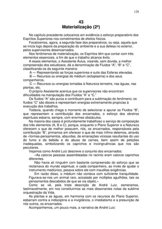 128
43
Materialização (2º)
No capítulo precedente colocamos em evidência o esforço preparatório dos
Espíritos Superiores nos cometimentos de efeitos físicos.
Focalizemos, agora, a segunda fase dos preparativos, ou seja, aquela que
se inicia logo depois da preparação do ambiente e a sua defesa no exterior,
pelos supervisores desencarnados.
Nos fenômenos de materialização, os Espíritos têm que contar com três
elementos essenciais, a fim de que o trabalho alcance êxito.
A esses elementos, o Assistente Áulus, visando, sem dúvida, a melhor
compreensão dos estudiosos, dá a denominação de Fluidos “A”, “B” e “C”,
classificando-os da seguinte maneira:
A — Representando as forças superiores e sutis das Esferas elevadas.
B — Recursos ou energias do médium (ectoplasma) e dos seus
companheiros.
C — Recursos ou energias tomadas à Natureza terrestre, nas águas, nas
plantas, etc.
O próprio Assistente acentua que os supervisores não encontram
dificuldades na manipulação dos Fluidos “A” e “C.”
Os fluidos “A” são puros e contribuem para a sublimação do fenômeno; os
fluidos “C” são dóceis e representam energias extremamente propícias à
execução dos trabalhos.
Todavia, quando chega o momento de selecionar e apurar os Fluidos “B”,
que representam a contribuição dos encarnados, o esforço dos obreiros
espirituais esbarra, sempre, com enormes obstáculos.
Na maioria dos casos é profundamente trabalhoso o serviço de composição
dos três elementos (A, B e C), porque, enquanto o Plano Superior e a Natureza
oferecem o que de melhor possuem, nós, os encarnados, responsáveis pela
contribuição “B”, primamos em oferecer o que de mais ínfimo detemos, através
de «formas-pensamentos, absurdas, de emanações viciosas resultantes do uso
do fumo e da bebida e do abuso de carnes, bem assim de petições
inadequadas, simbolizando os caprichos e incongruências que nos são
peculiares.
Vejamos como André Luiz descreve o conjunto dos encarnados:
«As catorze pessoas assembleadas no recinto eram catorze caprichos
diferentes.
Não havia ali ninguém com bastante compreensão do esforço que se
reclamava do mundo espiritual, e cada companheiro, ao invés de ajudar o
instrumento mediúnico, pesava sobre ele com inauditas exigências.
Em razão disso, o médium não contava com suficiente tranquilidade.
Figurava-se-nos um animal raro, acicatado por múltiplos aguilhões, tais os
pensamentos descabidos de que se via objeto.»
Como se vê, pela triste descrição de André Luiz, esmeramos,
lastimavelmente, em nos constituirmos as mais dissonantes notas da sublime
orquestração da Vida.
As plantas e as águas, em harmonia com os recursos do Plano Superior,
esbarram contra a indisciplina e a invigilância, o imediatismo e a presunção de
nós outros, os encarnados.
Acompanhemos, um pouco mais, a narrativa de André Luiz:
 
