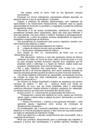 129
«Os amigos, ainda na carne, mais se nos figuravam crianças
inconscientes.
Pensavam em termos Indesejáveis, expressando petições absurdas, no
aparente silêncio a que se acomodavam, irrequietos.
Exigiam a presença de afeições desencarnadas, sem cogitarem da
oportunidade e do merecimento imprescindíveis, criticavam essa ou aquela
particularidade do fenômeno ou prendiam a imaginação a problemas aviltantes
da experiência vulgar.»
Retomando o fio de nossas considerações, salientemos, ainda, novas
providências tomadas pelos supervisores, agora não mais para defender o
local das sessões, mas para colocar o médium, fisiológica e psicologicamente,
em condições de, a salvo de qualquer surpresa desagradável ao organismo,
possibilitar a integralização do fenômeno.
Tais providências se caracterizam pelo socorro magnético, também com
três fundamentais objetivos, a saber:
a) — Incentivo aos processos digestivos do médium;
b) Limpeza do sistema nervoso, para as saídas de forças;
c) — Auxílio para o desdobramento do médium.
Com relação ao item «a», transcrevamos de André Luiz no livro
«Missionários da Luz»:
«Ele (Alexandre), Verônica e mais três assistentes diretos de Alencar
colocaram as mãos, em forma de coroa, sobre a fronte da jovem e vi que
as suas energias reunidas formavam vigoroso fluxo magnético que foi
projetado sobre o estômago e o fígado da médium, órgãos esses que
acusaram, imediatamente, novo ritmo de vibrações. »
Sob a ação magnética dos supervisores, notou André Luiz «maior
produção de bile e de enzimas digestivos, bem assim acelerada atividade do
pâncreas lançando grandes porções de tripsina na parte inicial dos intestinos”.
«As células hepáticas esforçavam-se, apressadas, armazenando recursos
da nutrição ao longo das veias interlobulares, que se assemelhavam a
pequeninos canais de luz.»
Ao iniciarem os Amigos EspiritUaiS o trabalho de assistência aos centros
nervosos da médium — ítem «b» - observou André Luiz (ainda em
«Missionários da Luz») que (as forças projetadas sobre a organização
mediúnica efetuavam limpeza eficiente e enérgica, porqüanto via, espantado,
os resíduos escuros que lhes eram arrancados dos centros vitais».
Quanto ao item «c», transcrevamos as observações de André Luiz:
“Prosseguindo o exame dos trabalhos em curso, reparei que VerôniCa
alçava, agora, a destra sobre a cabeça da jovem, demorando-a no centro
de sensibilldade.
— Nossa irmã Verônica — explicou o meu generoso orientador — está
aplicando passes magnéticos como serviço de introdução ao
desdobramento necessário.»
As considerações, até o momento expendidas, levam-nos a repetir o que
dissemos no início do precedente capítulo: o fator moral tem que estar presente
em todas as realizações do Espiritismo Cristão.
Moral que determine o elevado compOrtamento dos encarnadOS, ante a
magnitude do fenômeno.
Moral que contribua, decisivamente, para a sublimação dos trabalhos e
assegure a pureza das manifestações e o perfeito equilíbrio fisiológico do
 