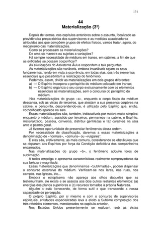 131
44
Materialização (3º)
Depois de termos, nos capítulos anteriores sobre o assunto, focalizado as
providências preparatórias dos supervisores e as medidas acauteladoras
atribuídas aos que compõem grupos de efeitos físicos, vamos tratar, agora, do
mecanismo das materializações.
Como se processam as materializações?
De uma só maneira ou sujeitas a variações?
Há sempre necessidade de médiuns em transe, em cabines, a fim de que
as entidades se possam corporificar?
As elucidações do Assistente Áulus respondem a tais perguntas.
As materializações são variáveis, embora invariáveis sejam os seus
fundamentos, tendo em vista a ocorrência, em todas elas, dos três elementos
essenciais que possibilitam a realização do fenômeno.
Podemos, assim, dividir as materializações em dois grupos diferentes:
a) — O Espírito incorpora o perispírito do médium colocado em transe;
b) — O Espírito organiza o seu corpo exclusivamente com os elementos
essenciais às materializações, sem o concurso do perispírito do
médium.
Nas materializações do grupo «a», enquanto o corpo físico do médium
descansa, sob as vistas de terceiros, que atestam a sua presença corpórea na
cabine, o perispírito, desprendendo-se, é utilizado pelo Espírito que, então,
corporificado aparece na sala.
Essas materializações são, também, indiscutíveis por motivo muito simples:
enquanto o médium, assistido por terceiros, permanece na cabine, o Espírito,
materializado, passeia, conversa, distribui gentilezas e faz curativos na sala
ante o pasmo geral.
Já tivemos oportunidade de presenciar fenômenos dessa ordem.
Por necessidade de classificação, daremos a essas materializações a
denominação de «normais», «comuns» ou «vulgares”.
E elas são, efetivamente, as mais comuns, considerando os obstáculos que
se deparam aos Espíritos por força da Condição deficitária dos companheiros
encarnados.
Nas materializações do grupo «b», o fenômeno adquire foros de
sublimação.
A todos empolga e apresenta características realmente comprovadoras da
sua beleza e magnitude.
Essas materializações que denominamos «Sublimadas», podem dispensar
o concurso ostensivo do médium. Verificam-se nos lares, nas ruas, nos
campos, nas igrejas, etc...
Embora o ectoplasma não apareça aos olhos daqueles que as
testemunham, ele existe e se associa aos dois outros restantes elementos: (a)
energias dos planos superiores e (c) recursos tomados à própria Natureza.
Alguém o está fornecendo, de forma sutil e que transcende a nossa
capacidade de percepção.
O próprio Espírito, por si mesmo e com o concurso de supervisores
espirituais, entidades especializadas leva a efeito a Sublime composição dos
três referidos elementos, mencionados no capítulo anterior.
Nos Estados Unidos presentemente se realizam, sob as vistas
 