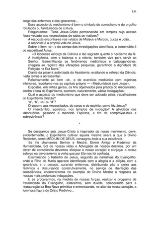 134
longe dos enfermos e dos ignorantes...
Esse aspecto do mediunismo é bem o símbolo do comodismo e do orgulho
rotulados ou fantasiados de cultura.
Perguntamos: Teria Jesus-Cristo permanecido em templos cujo acesso
fosse vedado aos necessitados de todos os matizes?
A resposta encontra-se nos relatos de Mateus e Marcos, Lucas e João...
A resposta é a própria vida de Jesus.
Sobre o item «c», o do campo das investigações científicas, o comentário é
do respeitável Áulus:
«O laborioso esforço da Ciência é tão sagrado quanto o heroísmo da fé.
A inteligência, com a balança e a retorta, também vive para servir ao
Senhor. Esmerilhando os fenômenos mediúnicos e catalogando-os,
chegará ao registro das vibrações psíquicas, garantindo a dignidade da
Religião na Era Nova.”
Diante da palavra autorizada do Assistente, exaltando o esforço da Ciência,
nada temos a acrescentar.
Relativamente ao item «d», o do exercício mediúnico com objetivos
inferiores, reportamo-nos ao capítulo próprio — «Mediunidade sem Jesus».
Expostos, em linhas gerais, os fins objetivados pela prática do mediunismo,
dentro e fora do Espiritismo, ocorrem, naturalmente, várias indagações:
Qual o aspecto do mediunismo que deve ser adotado pelos trabalhadores
do Espiritismo Cristão?
“a”, “b”, «c» ou “d”?
O socorro aos necessitados, do corpo e do espírito, como fêz Jesus?
O intercâmbio, egoístico, nos templos de iniciação? A atividade nos
laboratórios, pesando e medindo Espíritos, a fim de comprovar-lhes a
sobrevivência?
*
Se desejamos seja Jesus-Cristo o inspirador do nosso movimento, deve,
evidentemente, o Espiritismo cultivar aquela mesma seara a que o Divino
Redentor, como MÉDIUM DE DEUS, consagrou toda a sua existência.
Se lhe chamamos Senhor e Mestre, Divino Amigo e Redentor da
Humanidade, Sol de nossas vidas e Advogado de nossos destinos, por um
dever de consciência devemos afeiçoar o nosso coração e conjugar o nosso
esforço no devotamento à vinha que por Ele nos foi confiada.
Examinando o trabalho de Jesus, segundo as narrativas do Evangelho,
onde o Filho de Maria aparece identificado com a alegria e a aflição, com a
ignorância e o pecado, curando enfermos, distribuindo pão e peixe aos
famintos e discursando construtivamente, no serviço de libertação das
consciências, encontraremos no exemplo do Divino Mestre a resposta às
nossas mais profundas indagações.
E se procurarmos, na medida de nossas forças, realizar o programa de
fraternidade do Evangelho, estaremos, sem dúvida, colaborando para a
restauração da Boa Nova primitiva e entronizando, no altar do nosso coração, a
luminosa figura do Cristo Redivivo...
 