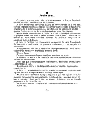 135
46
Assim seja...
Concluindo a nossa tarefa, não podemos esquecer os Amigos Espirituais
que nos ajudaram, no silêncio das horas mortas...
A esses Benfeitores creditamos o júbilo de termos levado até o final esta
humilde empresa doutrinária, na qual esperamos vejam todos os companheiros
simplesmente o testemunho de nosso devotamento ao Espiritismo Cristão —
Sublime Edifício devido, na Terra, ao Excelso Espírito de Allan Kardec.
Assim sendo, tributando-lhes a nossa carinhosa homenagem, encerramos
as páginas deste livro com a prece proferida pelo querido André Luiz, ao
término da maravilhosa excursão realizada na venerável companhia do
Assistente Áulus e de Hilário.
A todos os Espíritos que comparecem nas páginas de «Nos Domínios da
Mediunidade» e a outros que nos ajudaram, ocultamente, o nosso respeito e o
nosso afeto.
A eles pedimos, com toda a veneração, sejam portadores ao Divino Senhor
da comovida mensagem de gratidão de nossa alma:
“Senhor Jesus!
Faze-nos dignos daqueles que espalham a verdade e o amor.
Acrescenta os tesouros da sabedoria nas almas que se engrandecem no
amparo aos semelhantes.
Ajuda aos que se despreocupam de si mesmos, distribuindo em teu Nome
a esperança e a paz...
Ensina-nos a honrar-te os discípulos fiéis com o respeito e o carinho que
lhes devemos.
Extirpa do campo de nossas almas a erva daninha da indisciplina e do
orgulho, para que a simplicidade nos favoreça a renovação.
Não nos deixes confiados à própria cegueira e guia-nos o passo, no rumo
daqueles companheiros que se elevam, humilhando-se, e que por serem no-
bres e grandes, diante de ti, não se sentem diminuídos, em se fazendo
pequeninos, a fim de auxiliar-nos...
Glorifica-os, Senhor, coroando-lhes a fronte com os teus lauréis de luz!...”
Assim seja.
Fim
 