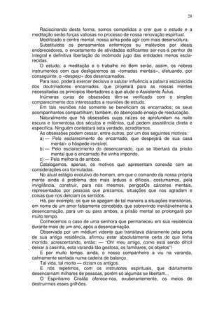 28
Raciocinando desta forma, somos compelidos a crer que o estudo e a
meditação serão forças valiosas no processo de nossa renovação espiritual.
Modificado o centro mental, nossa alma pode agir com mais desenvoltura.
Substituidos os pensamentos enfermiços ou malévolos por ideais
enobrecedores, o encetamento de atividades edificantes ser-nos-á penhor de
integral e definitiva libertação do incômodo jugo das entidades menos escla-
recidas.
O estudo, a meditação e o trabalho no Bem serão, assim, os nobres
instrumentos com que desligaremos as «tomadas mentais», efetuando, por
conseguinte, o «despejo» dos desencarnados.
Para isso, poderá exercer decisiva e salutar influência a palavra esclarecida
dos doutrinadores encarnados, que projetará para as nossas mentes
necessitadas os princípios libertadores a que alude o Assistente Áulus.
Inúmeras curas de obsessões têm-se verificado com o simples
comparecimento dos interessados a reuniões de estudo.
Em tais reuniões não somente se beneficiam os encarnados; os seus
acompanhantes compartilham, também, do abençoado ensejo de reeducação.
Naturalmente que há obsessões cujas raízes se aprofundam na noite
escura e tormentosa dos séculos e milênios, quê pedem assistência direta e
específica. Ninguém contestará esta verdade, acreditamos.
As obsessões podem cessar, entre outros, por um dos seguintes motivos:
a) — Pelo esclarecimento do encarnado, que despejará de sua casa
mental» o hóspede invisível.
b) — Pelo esclarecimento do desencarnado, que se libertará da prisão
mental que o encarnado lhe vinha impondo.
c) — Pela melhoria de ambos.
Catalogamos, apenas, os motivos que apresentam conexão com as
considerações ora formuladas.
No atual estágio evolutivo do homem, em que o comando da nossa própria
mente ainda é problema dos mais árduos e difíceis, costumamos, pela
invigilância, construir, para nós mesmos, perigosOs cárceres mentais,
representados por pessoas que prezamos, situações que nos agradam e
coisas que nos deliciam os sentidos.
Há, por exemplo, os que se apegam de tal maneira a situações transitórias,
em nome de um amor falsamente concebido, que sobrevindo inevitàvelmente a
desencarnação, para um ou para ambos, a prisão mental se prolongará por
muito tempo.
Conhecemos o caso de uma senhora que permaneceu em sua residência
durante mais de um ano, após a desencarnação.
Observada por um médium vidente que transitava diàriamente pela porta
de sua antiga residência, afirmou estar absolutamente certa de que tinha
morrido, acrescentando, então: — “Oh! meu amigo, como está sendo difícil
deixar a casinha, esta varanda tão gostosa, os familiares, os objetos”!
E por muito tempo, ainda, o nosso companheiro a viu na varanda,
calmamente sentada numa cadeira de balanço.
Tal vida, tal morte — diziam os antigos.
E nós repetimos, com os instrutores espirituais, que diàriamente
desencarnam milhares de pessoas, porém só algumas se libertam...
O Espiritismo Cristão oferece-nos, exuberantemente, os meios de
destruirmos esses grilhões.
 