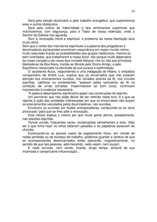 29
Será pelo estudo doutrinário e pelo trabalho evangélico, que superaremos
esse e outros obstáculos.
Será pelo cultivo da fraternidade e dos sentimentos superiores que
marcharemos, com segurança, para o Tabor de nossa redenção, onde o
Senhor da Galileia nos aguarda.
Sem a renovação moral e espiritual, o problema da nossa libertação será
muito difícil.
Sem que o verbo dos instrutores espirituais e a palavra dos pregadores e
doutrinadores esclarecidos encontrem ressonância em nosso mundo íntimo,
muito reduzidas ficarão as probabilidades dos grupos mediúnicos, mesmo os
bem orientados, que trabalharem a nosso favor, isto porque muito dependerá
do nosso coração e da nossa boa vontade afeiçoar-nos ou não aos princípios
libertadores da Boa Nova, trazida ao Mundo pelo Divino Amigo, e pelo
Espiritismo restaurada na plenitude de sua pureza e sublimidade.
O assistente Áulus, respondendo a uma indagação de Hilário, o simpático
companheiro de André Luiz, explica que os encarnados que não prestam
atenção aos ensinamentos ouvidos, nos variados setores da fé, nos círculos
espíritas, católicos ou protestantes, “passam pelos santuários da fé na
condição de urnas cerradas. Impermeáveis ao bom aviso, continuam
inacessíveis à mudança necessária.
“A palavra desempenha significativo papel nas construções do espírito.
Um pormenor que não pode deixar de ser referido neste livro, é o que se
reporta à ação das entidades interessadas em que os encarnados não ouçam
os ensinamentos veiculados pelos doutrinadores, nas reuniões.
Envolvem os ouvintes em fluidos entorpecedores, conduzindo-os ao sono
provocado “para que se lhes adie a renovação.
Esta notícia explica o motivo por que muita gente dorme, pesadamente,
nas sessões espíritas.
Temos ouvido, frequentes vezes, exclamações semelhantes a esta: (Não
sei o que tinha hoje! os olhos estavam pesados e as pálpebras pareciam de
chumbo.
Excetuando-se os poucos casos de esgotamento físico, em virtude de
noites perdidas ou de excesso de trabalho, podemos guardar a certeza de que
os acompanhantes desencarnados estão operando, magneticamente, no
sentido de que tais pessoas, adormecendo, nada vejam, nem ouçam.
E nada ouvindo, nem vendo, ficarão, longo tempo, àmercê de sua
incômoda e vampirizante influenciação...
 