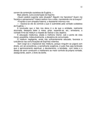 32
correm da contenção cautelosa de Eugênia. »
Mais adiante, outra exclamação do Espírito:
«Quem poderá suportar esta situação? Alguém me hipnotiza? Quem me
fiscaliza o pensamento? Valerá restituir-me a visão, manietando-me os braços?
«Fixando-o com simpatia fraterna, o Assistente informou-nos:
— «Queixa-se ele do controle a que é submetido pela vontade cuidadosa
de Eugênia. »
A conclusão que o fato nos deixa é a de que a entidade, realmente
alucinada, desejaria bater à mesa, gritar, expandir-se, etc.; entretanto, a
vontade firme da médium a impede de realizar o seu objetivo.
A educação mediúnica, aliada à melhoria interior, sob o ponto de vista
moral, possibilita, indiscutivelmente, a disciplina do comunicado.
O médium negligente, ainda não suficientemente educado, favorece a
turbulência nas comunicações de Espíritos violentos.
Sem exigir-se o impossível dos médiuns, porque ninguém se julgará com
direito, em sã consciência, a semelhante exigência, é justo lhes seja lembrado
que o aprimoramento espiritual, o devotamento, a bondade.. com todos e o
desejo de servir conduzem o medianeiro ao maior controle da própria vontade,
assegurando, assim, o êxito da tarefa.
 