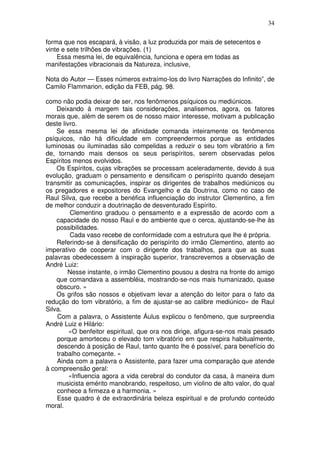 34
forma que nos escapará, à visão, a luz produzida por mais de setecentos e
vinte e sete trilhões de vibrações. (1)
Essa mesma lei, de equivalência, funciona e opera em todas as
manifestações vibracionais da Natureza, inclusive,
Nota do Autor — Esses números extraímo-los do livro Narrações do Infinito”, de
Camilo Flammarion, edição da FEB, pág. 98.
como não podia deixar de ser, nos fenômenos psíquicos ou mediúnicos.
Deixando à margem tais considerações, analisemos, agora, os fatores
morais que, além de serem os de nosso maior interesse, motivam a publicação
deste livro.
Se essa mesma lei de afinidade comanda inteiramente os fenômenos
psíquicos, não há dificuldade em compreendermos porque as entidades
luminosas ou iluminadas são compelidas a reduzir o seu tom vibratório a fim
de, tornando mais densos os seus perispíritos, serem observadas pelos
Espíritos menos evolvidos.
Os Espíritos, cujas vibrações se processam aceleradamente, devido à sua
evolução, graduam o pensamento e densificam o perispírito quando desejam
transmitir as comunicações, inspirar os dirigentes de trabalhos mediúnicos ou
os pregadores e expositores do Evangelho e da Doutrina, como no caso de
Raul Silva, que recebe a benéfica influenciação do instrutor Clementino, a fim
de melhor conduzir a doutrinação de desventurado Espírito.
Clementino graduou o pensamento e a expressão de acordo com a
capacidade do nosso Raul e do ambiente que o cerca, ajustando-se-lhe às
possibilidades.
Cada vaso recebe de conformidade com a estrutura que lhe é própria.
Referindo-se à densificação do perispírito do irmão Clementino, atento ao
imperativo de cooperar com o dirigente dos trabalhos, para que as suas
palavras obedecessem à inspiração superior, transcrevemos a observação de
André Luiz:
Nesse instante, o irmão Clementino pousou a destra na fronte do amigo
que comandava a assembléia, mostrando-se-nos mais humanizado, quase
obscuro. »
Os grifos são nossos e objetivam levar a atenção do leitor para o fato da
redução do tom vibratório, a fim de ajustar-se ao calibre mediúnico» de Raul
Silva.
Com a palavra, o Assistente Áulus explicou o fenômeno, que surpreendia
André Luiz e Hilário:
«O benfeitor espiritual, que ora nos dirige, afigura-se-nos mais pesado
porque amorteceu o elevado tom vibratório em que respira habitualmente,
descendo à posição de Raul, tanto quanto lhe é possível, para benefício do
trabalho começante. »
Ainda com a palavra o Assistente, para fazer uma comparação que atende
à compreensão geral:
«Influencia agora a vida cerebral do condutor da casa, à maneira dum
musicista emérito manobrando, respeitoso, um violino de alto valor, do qual
conhece a firmeza e a harmonia. »
Esse quadro é de extraordinária beleza espiritual e de profundo conteúdo
moral.
 