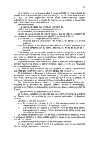 36
Se o Espírito, livre no Espaço, vibra à razão de 2.000 no mesmo lapso de
tempo, ser-lhe-á possível, por uma materialização parcial, baixar esse número
a 1.500. Os dois organismos vibram então simpàticamente; podem
estabelecer-se relações, e o ditado do Espírito será percebido e transmitido
pelo médium em transe sonambúlico. »
Ainda Léon Denis:
«... o Espírito, libertado pela morte, se impregna de
matéria sutil e atenua suas radiações próprias, a
fim de entrar em uníssono com o médium. »
Conclui-se, das palavras do filósofo francês, que os Espíritos dispõem de
recursos para reduzir ou elevar o tom vibratório, da seguinte forma:
a) — Para reduzir o seu próprio padrão vibratório,
o Espírito superior impregna-se de matéria sutil colhida no próprio
ambiente.
b) — Para elevar o tom vibratório do médium, o Espírito encontrará na
própria concentração ou transe, daquele, os meios de ativar as vi-
brações.
O êxtase dos grandes santos é oriundo, sem dúvida, da profunda alteração
vibracional a possibilitar-lhes meios de relação com as altas esferas e com o
que nelas se desenrola: visões maravilhosas, celestes harmonias, cenários
deslumbrantes ou vozes cheias de sabedoria.
A ignorância de tais fatos leva muitas vezes o médium não evangelizado a
cometer lastimáveis enganos, comprometendo, assim, o nome e a reputação
de abnegados companheiros.
Há médiuns que discordam de que estejam no recinto determinados
Espíritos, por outrem observados, somente porque não os viram»...
Se estudassem a Doutrina e cultivassem sinceramente os preceitos do
Evangelho, não formulariam esses temerários juízos, pois saberiam que, se
não viram, nem ouviram, aquilo que outros ouviram e viram, é porque, no
momento, não respiravam psiquicamente na mesma faixa vibratória.
Tais observações levaram Hilário a formular interessantes indagações,
inclusive se o fenômeno de absoluta sintonia, durante a comunicação,
dificultaria, no médium, a faculdade de distinguir, dos seus, os pensamentos do
Espírito.
O esclarecimento do Assistente Áulus é notável.
Os médiuns, especialmente aqueles que se deixam dominar pelo fantasma
da dúvida, muito se beneficiarão com a palavra orientadora do bondoso
instrutor.
Estudemos, com ele, o assunto:
a) — O pensamento que nos é próprio flui incessantemente de nosso
campo cerebral. É intrínseco. É realização nossa.
b) — O pensamento do Espírito é extrínseco. Vem de fora para dentro,
alcançando-nos O campo interior, primeiramente pelos poros, que
são miríades de antenas».
Os nossos pensamentos são, via de regra, semelhantes no conteúdo moral
e intelectual. Refletem o nosso estado evolutivo, traduzem as inclinações que
nos são peculiares.
Os pensamentos dos Espíritos são, de modo geral, variáveis.
Divergem sempre, quanto à forma e à substância, uma vez que diversas
são as Inteligências que se comunicam.
 