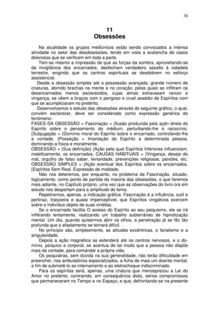 38
11
Obsessões
Na atualidade os grupos mediúnicos estão sendo convocados a intensa
atividade no setor das desobsessões, tendo em vista a avalancha de casos
dolorosos que se verificam em toda a parte.
Tem-se mesmo a impressão de que as forças da sombra, aproveitando-se
da invigilância dos encarnados, desfecham verdadeiro assalto à cidadela
terrestre, exigindo que os centros espirituais se desdobrem no esforço
assistencial.
Desde a obsessão simples até a possessão avançada. grande número de
criaturas, abrindo brechas na mente e no coração, pelas quais se infiltram os
desencarnados menos esclarecidos, cujas almas extravasam rancor e
vingança, se vêem a braços com o perigoso e cruel assédio de Espíritos com
que se acumpliciaram no pretérito.
Desenvolvamos o estudo das obsessões através do seguinte gráfico, o qual,
convém esclarecer, deve ser considerado como expressão genérica do
fenômeno:
FASES DA OBSESSÃO = Fascinação = {Ilusão produzida pela açãn direta do
Espírito sobre o pensamento do médium, perturbando-lhe o raciocínio.
{Subjugação = {Domínio moral do Espírito sobre o encarnado, controlando-lhe
a vontade. {Posseção = Imantação do Espírito a determinada pessoa,
dominando-a física e moralmente.
OBSESSÃO = (Sua definição) {Ação pela qual Espíritos Inferiores influenciam,
maleficamente, os encarnados. CAUSAS HABITUAIS = {Vingança, desejo do
mal, orgulho de falso saber, leviandade, prevenções religiosas, paixões, etc.
OBSESSÃO SIMPLES = {Ação eventual dos Espíritos sobre os encarnados.
{Espíritos Sem Real. Expressão de maldade.
Não nos deteremos, por enquanto, no problema da Fascinação, situado,
logicamente, como ponto de partida da maioria das obsessões, o que faremos
mais adiante, no Capítulo próprio, uma vez que as observações do livro ora em
estudo nos despertam para a amplitude do tema.
Repetiremos, apenas, a indicação gráfica: Fascinação é a influência, sutil e
pertinaz, traiçoeira e quase imperceptível, que Espíritos vingativos exercem
sobre o indivíduo objeto de suas vinditas.
Se o encarnado facilita O acesso do Espírito ao seu psiquismo, ele se irá
infiltrando lentamente, realizando um trabalho subterrâneo de hipnotização
mental. Um dia, quando quisermos abrir os olhos, a penetração já se fêz tão
profunda que o afastamento se tornará difícil.
No princípio são, simplesmente, as atitudes excêntricas, o fanatismo e a
singularidade.
Depois a ação magnética se estenderá até os centros nervosos, e o do-
mínio, psíquico e corporal, se acentua de tal modo que a pessoa não dispõe
mais da vontade, para comandar a própria vida.
Os psiquiatras, sem dúvida na sua generalidade, não terão dificuldade em
preencher, nos ambulatórios especializados, a ficha de mais um doente mental,
a fim de submetê-lo ao internamento e ao eletrochoque indiscriminado.
Para os espíritas será, apenas, uma criatura que menosprezou a Lei do
Amor no pretérito, contraindo, em consequência disto, sérios compromissos
que permaneceram no Tempo e no Espaço, e que, defrontando-se na presente
 