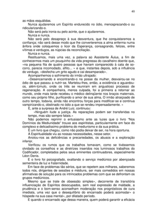 40
as mãos esquálidas.
Nunca ajudaremos um Espírito endurecido no ódio, menosprezando-o ou
ridicularizando-o.
Não será pela ironia ou pelo acinte, que o ajudaremos.
Nunca e nunca.
Não será pelo desapreço à sua desventura, que lhe conquistaremos a
confiança; não será desse modo que lhe converteremos a alma enferma numa
ânfora onde coloquemos o licor da Esperança, consagrando, felizes, entre
vítimas e verdugos, as núpcias da reconciliação.
Nunca e nunca.
Restituamos, mais uma vez, a palavra ao Assistente Áulus, a fim de
conhecermos mais um pouquinho da vida pregressa do cavalheiro doente que,
«na pequena fila de quatro pessoas que haviam comparecido à cata de so-
corro, parecia incomodado, aflito... » e que, instantes depois, sob a influência
do verdugo, «desfecha um grito agudo e cai desamparado».
Acompanhemos o sofrimento do irmão ultrajado:
«Desencarnando e encontrando-o na posse da mulher, desvairou-se no
ódio de que passou a nutrir-se. Martelou-lhes, então, a existência e aguardou-
os, além-túmulo, onde os três se reuniram em angustioso processo de
regeneração. A companheira, menos culpada, foi a primeira a retornar ao
mundo, onde mais tarde recebeu o médico delinqüente nos braços maternais,
como seu próprio filho, purificando o amor de sua alma, O irmão atraiçoado de
outro tempo, todavia, ainda não encontrou forças para modificar-se e continua
vampirizando-o, obstinado no ódio a que se rendeu impensadamente. »
E, ante a surpresa de André Luiz, continuou:
«Ninguém ilude a justiça. As reparações podem ser transferidas no
tempo, mas são sempre fatais.»
Não podemos reprimir o entusiasmo ante as luzes que o livro “Nos
Domínios da Mediunidade” trouxe aos espiritistas, particularmente em face do
complexo e delicadíssimo problema do mediunismo e da sua prática.
É um livro que chegou, como não podia deixar de ser, na hora oportuna.
A Espiritualidade viu as nossas necessidades, nesse setor.
Anotou-nos as deficiências e precariedades, os abusos e a exploração
inferior.
Verificou os rumos que os trabalhos tomavam, como se tivéssemos
olvidado os conselhos e as diretrizes inseridos nos luminosos trabalhos do
Codificador, completados pelos seus eminentes continuadores, especialmente
Léon Denis.
E o livro foi psicografado, exaltando o serviço mediúnico por abençoada
sementeira de luz e fraternidade.
Em face de problemas tão sérios, que se repetem aos milhares, saberemos
todos nós, dirigentes de sessões e médiuns, ser mais comedidos em nossas
afirmativas de solução para os intrincados problemas com que se defrontam os
grupos mediúnicos.
Mesmo que se trate de obsessão simples», decorrente de transitória
influenciação de Espíritos desocupados, sem real expressão de maldade, a
prudência e o bom-senso aconselham moderação nos prognósticos de cura
imediata, uma vez que o desequilíbrio do encarnado poderá acomodar» o
hóspede na sua casa mental», por dilatado período.
E quando o encarnado age dessa maneira, quem poderá garantir a eficácia
 