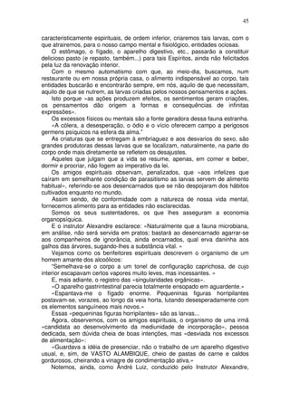 45
caracteristicamente espirituais, de ordem inferior, criaremos tais larvas, com o
que atrairemos, para o nosso campo mental e fisiológico, entidades ociosas.
O estômago, o fígado, o aparelho digestivo, etc., passarão a constituir
delicioso pasto (e repasto, também...) para tais Espíritos, ainda não felicitados
pela luz da renovação interior.
Com o mesmo automatismo com que, ao meio-dia, buscamos, num
restaurante ou em nossa própria casa, o alimento indispensável ao corpo, tais
entidades buscarão e encontrarão sempre, em nós, aquilo de que necessitam,
aquilo de que se nutrem, as larvas criadas pelos nossos pensamentos e ações.
Isto porque «as ações produzem efeitos, os sentimentos geram criações,
os pensamentos dão origem a formas e consequências de infinitas
expressões».
Os excessos físicos ou mentais são a fonte geradora dessa fauna estranha.
«A cólera, a desesperação, o ódio e o vício oferecem campo a perigosos
germens psíquicos na esfera da alma.”
As criaturas que se entregam à embriaguez e aos desvarios do sexo, são
grandes produtoras dessas larvas que se localizam, naturalmente, na parte do
corpo onde mais diretamente se refletem os desajustes.
Aqueles que julgam que a vida se resume, apenas, em comer e beber,
dormir e procriar, não fogem ao imperativo da lei.
Os amigos espirituais observam, penalizados, que «aos infelizes que
caíram em semelhante condição de parasitismo as larvas servem de alimento
habitual», referindo-se aos desencarnados que se não despojaram dos hábitos
cultivados enquanto no mundo.
Assim sendo, de conformidade com a natureza de nossa vida mental,
fornecemos alimento para as entidades não esclarecidas.
Somos os seus sustentadores, os que lhes asseguram a economia
organopsíquica.
E o instrutor Alexandre esclarece: «Naturalmente que a fauna microbiana,
em análise, não será servida em pratos; bastará ao desencarnado agarrar-se
aos companheiros de ignorância, ainda encarnados, qual erva daninha aos
galhos das árvores, sugando-lhes a substância vital. »
Vejamos como os benfeitores espirituais descrevem o organismo de um
homem amante dos alcoólicos:
“Semelhava-se o corpo a um tonel de configuração caprichosa, de cujo
interior escapavam certos vapores muito leves, mas incessantes. »
E, mais adiante, o registro das «singularidades orgânicas».
«O aparelho gastrintestinal parecia totalmente ensopado em aguardente.»
«Espantava-me o fígado enorme. Pequeninas figuras horripilantes
postavam-se, vorazes, ao longo da veia horta, lutando desesperadamente com
os elementos sanguíneos mais novos.»
Essas «pequeninas figuras horripilantes» são as larvas...
Agora, observemos, com os amigos espirituais, o organismo de uma irmã
«candidata ao desenvolvimento da mediunidade de incorporação», pessoa
dedicada, sem dúvida cheia de boas intenções, mas «desviada nos excessos
de alimentação»:
«Guardava a idéia de presenciar, não o trabalho de um aparelho digestivo
usual, e, sim, de VASTO ALAMBIQUE, cheio de pastas de carne e caldos
gordurosos, cheirando a vinagre de condimentação ativa.»
Notemos, ainda, como Ândré Luiz, conduzido pelo Instrutor Alexandre,
 