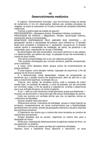 47
14
Desenvolvimento mediúnico
O capítulo «Sonambulismo torturado», que nos forneceu ensejo ao estudo
do vampirismo, é rico em observações relativas aos variados processos de
resgates, os quais se expressam no mundo à maneira de complexos distúrbios
mediúnicos.
Fixemos o gráfico-base da análise do assunto:
PROTAGONISTAS = {Devedores diretos, Devedores Indiretos (cúmplices).
PROCESSOS DE AUXÍLIO = {Magnéticos, Verbais, (doutrinação fraterna),
vibracionaIs (prece e concentração).
BENEFÍCIOS DISPENSADOS PELO AMPARO DOS CENTROS = {O
perseguidor sentirá a necessidade de perdoar, para melhorar-se. O devedor
direto será compelido a fortalecer-se e perdoando, recuperar-se. O devedor
indireto sentirá a necessidade da meditação, da calma, da paciência e da
cooperação, para, reajustando-se, ter paz e felicidade.
As personagens são dois encarnados: uma jovem senhora e o seu esposo,
e o desencarnado, pai adotivo da moça, no passado foi por ela envenenado a
mando do atual marido.
Três almas comprometidas com a Lei, em redentora provação.
Três corações entrelaçados por vínculos sombrios, pedindo compreensão,
amor e tolerância.
A moça, como devedora direta, porque autora do envenenamento do
próprio benfeitor.
O atual esposo, como devedor indireto, inspirador do extermínio, a fim de
apossar-se da fortuna material.
E o desencarnado, ainda desajustado, incapaz de compreender os
benefícios que o perdão sincero lhe proporcionaria, além de abrir-lhe a rota
para o crescimento espiritual, na direção da Luz.
Trata-se, sem dúvida, de complexo drama, onde o cúmplice de ontem
recebe hoje, na condição de esposa, a noiva do passado. por ele convertida
em criminosa vulgar, a fim de ajudá-la a reajustar-se, curando a desarmonia
que a sua ambição lhe gerou na mente invigilante.
A Lei — esta Lei cujo mecanismo ainda ignoramos quase que totalmente —
incumbiu-se de promover o reencontro das três almas necessitadas de carinho.
Certa vez ouvimos um confrade afirmar que nós, os espíritas, somos os
«milionários da felicidade».
Quanta verdade nesta afirmativa!
Efetivamente somos «milionários da felicIdade» porque o nosso Espírito se
enriquece, incessantemente, de novos conhecimentos que a Espiritualidade
bondosamente nos revela, através da psicografia ostensiva e da pena inspirada
dos escritores-sensitivos.
O Espiritismo nos ensina que a maioria dos lares terrestres se constitui de
casamentos provacionais.
Antigos desafetos que se reúnem, respirando no mesmo teto, para a
dissipação do rancor.
Almas que, interpretando defeituosamente as legítimas noções do Amor, se
acumpliciaram no pretérito.
Diminuto o número de casais reunidos por superiores afinidades.
Vejamos como o Assistente Áulus descreve o reencontro, na atual
 