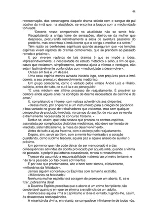 48
reencarnação, das personagens daquele drama selado com o sangue do pai
adotivo da irmã que, na atualidade, se encontra a braços com a mediunidade
torturada:
“Decerto nosso companheiro na atualidade não se sente feliz.
Recapitulando a antiga fome de sensações, abeirou-se da mulher que
desposou, procurando instintivamente a sócia de aventura passional do
pretérito, mas encontrou a irmã doente que o obriga a meditar e a sofrer.”
Têm razão os benfeitores espirituais quando asseguram que «os templos
espíritas vivem repletos de dramas comoventes, que se prendem ao passado
remoto e próximo».
E por viverem repletos de tais dramas é que se impõe a todos,
imprescindivelmente, a necessidade do estudo metódico e sério, a fim de que,
casos que reclamam, simplesmente, amorosa ajuda a vítimas e verdugos, não
sejam lastimàvelmente confundidos com «mediunidade a desenvolver».
Ocaso em tela é um desses.
Uma casa espírita menos avisada iniciaria logo, com prejuízos para a irmã
doente, o seu prematuro desenvolvimento mediúnico.
Um grupo consciente, como o visitado pelos irmãos André Luiz e Hilário,
cuidaria, antes de tudo, de curá-la e ao perseguidor.
“É uma médium em aflitivo processo de reajustamento. É provável se
demore ainda alguns anos na condição de doente necessitada de carinho e de
amor.”
E, completando o informe, com valiosa advertência aos dirigentes:
«Desse modo, por enquanto é um instrumento para a criação de paciência
e boa vontade no grupo de trabalhadores que visitamos, mas sem qualquer
perspectiva de produção imediata, no campo do auxílio, de vez que se revela
extremamente necessitada de concurso fraterno. »
Deduz-se, assim, que toda pessoa que procura os centros espíritas,
assinalada por complicados distúrbios mediúnicos, não deve ser levada de
imediato, sistemàticamente, à mesa do desenvolvimento.
Antes de tudo a ajuda fraterna, com o esforço pelo reajustamento.
Depois, sim, servir ao Bem, com a mente harmonizada e o coração
guardando, como sublime tesouro, aquela paz e aquele anseio de auxiliar o
próximo.
Um pormenor que não pode deixar de ser mencionado é o das
consequências advindas do aborto provocado por aquela irmã, quando a vítima
do passado, o próprio pai adotivo assassinado, tentou o renascimento.
Tivesse ela assumido a responsabilidade maternal ao primeiro tentame, e
não teria passado por tão cruéis sofrimentos.
É por isso que proclamamos, alto e bom som: somos, efetivamente,
«milionários da felicidade».
Jamais alguém conceituou os Espíritas com tamanha exatidão.
«Milionários da felicidade»!
Nenhuma mulher espírita terá coragem de promover um aborto. E, se o
fizer, pobrezinha dela!
A Doutrina Espírita preceitua que o aborto é um crime horripilante, tão
condenável quanto o em que se elimina a existência de um adulto.
Conhecesse aquela irmã o Espiritismo e tê-lo-ia evitado, fugindo-lhe, assim,
às desastrosas consequências.
A misericórdia divina, entretanto, se compadece infinitamente de todos nós.
 