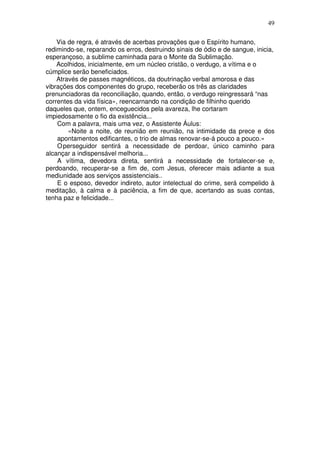 49
Via de regra, é através de acerbas provações que o Espírito humano,
redimindo-se, reparando os erros, destruindo sinais de ódio e de sangue, inicia,
esperançoso, a sublime caminhada para o Monte da Sublimação.
Acolhidos, inicialmente, em um núcleo cristão, o verdugo, a vítima e o
cúmplice serão beneficiados.
Através de passes magnéticos, da doutrinação verbal amorosa e das
vibrações dos componentes do grupo, receberão os três as claridades
prenunciadoras da reconciliação, quando, então, o verdugo reingressará “nas
correntes da vida física», reencarnando na condição de filhinho querido
daqueles que, ontem, enceguecidos pela avareza, lhe cortaram
impiedosamente o fio da existência...
Com a palavra, mais uma vez, o Assistente Áulus:
«Noite a noite, de reunião em reunião, na intimidade da prece e dos
apontamentos edificantes, o trio de almas renovar-se-á pouco a pouco.»
Operseguidor sentirá a necessidade de perdoar, único caminho para
alcançar a indispensável melhoria...
A vítima, devedora direta, sentirá a necessidade de fortalecer-se e,
perdoando, recuperar-se a fim de, com Jesus, oferecer mais adiante a sua
mediunidade aos serviços assistenciais..
E o esposo, devedor indireto, autor intelectual do crime, será compelido à
meditação, à calma e à paciência, a fim de que, acertando as suas contas,
tenha paz e felicidade...
 