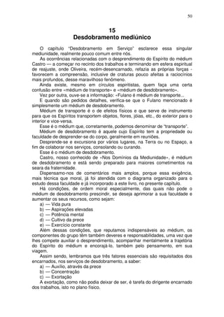 50
15
Desdobramento mediúnico
O capítulo “Desdobramento em Serviço” esclarece essa singular
mediunidade, realmente pouco comum entre nós.
As ocorrências relacionadas com o desprendimento do Espírito do médium
Castro — a começar no recinto dos trabalhos e terminando em esfera espiritual
de reajuste, onde Oliveira, recém-desencarnado, refazia as próprias forças -
favorecem a compreensão, inclusive de craturas pouco afeitas a raciocínios
mais profundos, desse maravilhoso fenômeno.
Ainda existe, mesmo em círculos espiritistas, quem faça uma certa
confusão entre «médium de transporte» e «médium de desdobramento».
Vez por outra, ouve-se a informação: «Fulano é médium de transporte...
E quando são pedidos detalhes, verifica-se que o Fulano mencionado é
simplesmente um médium de desdobramento.
Médium de transporte é o de efeitos físicos e que serve de instrumento
para que os Espíritos transportem objetos, flores, jóias, etc., do exterior para o
interior e vice-versa.
Esse é o médium que, corretamente, podemos denominar de “transporte”.
Médium de desdobramento é aquele cujo Espírito tem a propriedade ou
faculdade de desprender-se do corpo, geralmente em reuniões.
Desprende-se e excursiona por vários lugares, na Terra ou no Espaço, a
fim de colaborar nos serviços, consolando ou curando.
Esse é o médium de desdobramento.
Castro, nosso conhecido de «Nos Domínios da Mediunidade», é médium
de desdobramento e está sendo preparado para maiores cometimentos na
seara da fraternidade.
Dispensamo-nos de comentários mais amplos, porque essa exigência,
mais técnica que moral, já foi atendida com o diagrama organizado para o
estudo dessa faculdade e já incorporado a este livro, no presente capítulo.
Há condições, de ordem moral especialmente, das quais não pode o
médium de desdobramento prescindir, se deseja aprimorar a sua faculdade e
aumentar os seus recursos, como sejam:
a) — Vida pura
b) — Aspirações elevadas
c) — Potência mental
d) — Cultivo da prece
e) — Exercício constante
Além dessas condições, que reputamos indispensáveis ao médium, os
componentes do grupo têm também deveres e responsabilidades, uma vez que
lhes compete auxiliar o desprendimento, acompanhar mentalmente a trajetória
do Espírito do médium e encorajá-lo, também pelo pensamento, em sua
viagem.
Assim sendo, lembramos que três fatores essenciais são requisitados dos
encarnados, nos serviços de desdobramento, a saber:
a) — Auxílio, através da prece
b) — Concentração
c) — Exortação
A exortação, como não podia deixar de ser, é tarefa do dirigente encarnado
dos trabalhos, isto no plano físico.
 