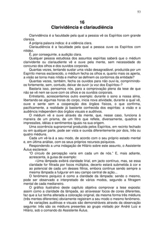53
16
Clarividência e clariaudiência
Clarividência é a faculdade pela qual a pessoa vê os Espíritos com grande
clareza.
A própria palavra indica: é a vidência clara.
Clariaudiência é a faculdade pela qual a pessoa ouve os Espíritos com
nitidez.
É, por conseguinte, a audição clara.
Qualquer pessoa estudiosa dos assuntos espíritas saberá que o médium
clarividente ou clariaudiente vê e ouve pela mente, sem necessidade do
concurso dos olhos e dos ouvidos corporais.
Quantas vezes, tentando sustar uma visão desagradável, produzida por um
Espírito menos esclarecido, o médium fecha os olhos e, quanto mais os aperta,
a visão se torna mais nítida e melhor se definem os contornos da entidade?
Quantas vezes, também, fecha os ouvidos para não ouvi-la, comprimindo-
os fortemente, sem, contudo, deixar de ouvir (a voz dos Espíritos»?
Bastaria isso, pensamos nós, para a comprovação plena da tese de que
não se vê nem se ouve com os olhos e os ouvidos corporais.
Entretanto, acrescentemos outro exemplo: durante o sono a nossa alma,
libertando-se algumas horas do corpo, inicia nova atividade, durante a qual vê,
ouve e sente sem a cooperação dos órgãos físicos, o que confirma,
pacificamente, a realidade já bastante conhecida dos espíritas: a visão e a
audiência independem dos órgãos visuais e auditivos.
O médium vê e ouve através da mente, que, nesse caso, funciona à
maneira de um prisma, de um filtro que reflete, diversamente, quadros e
impressões, idéias e sentimentos iguais na sua origem.
Uma ocorrência supranormal produzida pelos Espíritos, em recinto fechado
ou em qualquer parte, pode ser vista e ouvida diferentemente por dois, três ou
quatro médiuns.
Cada um vê-la-á a seu modo, de acordo com o seu próprio estado mental
e, em última análise, com os seus próprios recursos psíquicos.
Respondendo a uma indagação de Hilário sobre este assunto, o Assistente
Áulus esclarece:
“O círculo de percepção varia em cada um de nós.” E, mais adiante,
acrescenta, à guisa de exemplo:
«Uma lâmpada exibirá claridade lirial, em jacto contínuo, mas, se essa
claridade for filtrada por focos múltiplos, decerto estará submetida à cor e
ao potencial de cada um desses filtros, embora continue sendo sempre a
mesma lâmpada a fulgurar em seu campo central de ação...
O fenômeno psíquico é como a claridade da lâmpada: sendo o mesmo,
pode ser observado e interpretado de vários modos, segundo a filtragem
mental de cada medianeiro.
O gráfico ilustrativo deste capítulo objetiva comprovar a tese exposta:
assim como a claridade da lâmpada, ao atravessar focos de cores diferentes,
faz que a luz tenha alterada a coloração original, da mesma forma três médiuns
(três mentes diferentes) obviamente registram a seu modo o mesmo fenômeno.
As variações auditivas e visuais são demonstráveis através da observação
seguinte: três são os médiuns presentes ao grupo visitado por André Luiz e
Hilário, sob o comando do Assistente Áulus.
 