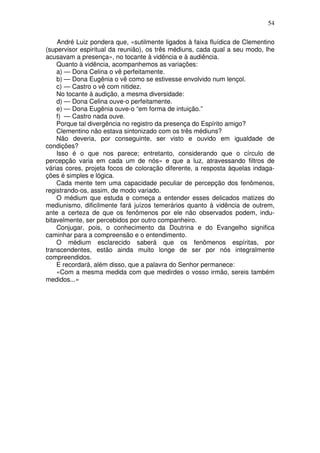 54
André Luiz pondera que, «sutilmente ligados à faixa fluídica de Clementino
(supervisor espiritual da reunião), os três médiuns, cada qual a seu modo, lhe
acusavam a presença», no tocante à vidência e à audiência.
Quanto à vidência, acompanhemos as variações:
a) — Dona Celina o vê perfeitamente.
b) — Dona Eugênia o vê como se estivesse envolvido num lençol.
c) — Castro o vê com nitidez.
No tocante à audição, a mesma diversidade:
d) — Dona Celina ouve-o perfeitamente.
e) — Dona Eugênia ouve-o “em forma de intuição.”
f) — Castro nada ouve.
Porque tal divergência no registro da presença do Espírito amigo?
Clementino não estava sintonizado com os três médiuns?
Não deveria, por conseguinte, ser visto e ouvido em igualdade de
condições?
Isso é o que nos parece; entretanto, considerando que o círculo de
percepção varia em cada um de nós» e que a luz, atravessando filtros de
várias cores, projeta focos de coloração diferente, a resposta àquelas indaga-
ções é simples e lógica.
Cada mente tem uma capacidade peculiar de percepção dos fenômenos,
registrando-os, assim, de modo variado.
O médium que estuda e começa a entender esses delicados matizes do
mediunismo, dificilmente fará juízos temerários quanto à vidência de outrem,
ante a certeza de que os fenômenos por ele não observados podem, indu-
bitavelmente, ser percebidos por outro companheiro.
Conjugar, pois, o conhecimento da Doutrina e do Evangelho significa
caminhar para a compreensão e o entendimento.
O médium esclarecido saberá que os fenômenos espíritas, por
transcendentes, estão ainda muito longe de ser por nós integralmente
compreendidos.
E recordará, além disso, que a palavra do Senhor permanece:
«Com a mesma medida com que medirdes o vosso irmão, sereis também
medidos...»
 