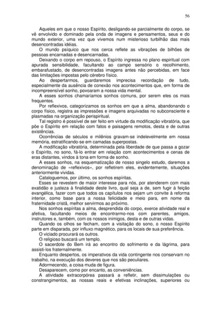 56
Aqueles em que o nosso Espírito, desligando-se parcialmente do corpo, se
vê envolvido e dominado pela onda de imagens e pensamentos, seus e do
mundo exterior, uma vez que vivemos num misterioso turbilhão das mais
desencontradas idéias.
O mundo psíquico que nos cerca reflete as vibrações de bilhões de
pessoas encarnadas e desencarnadas.
Deixando o corpo em repouso, o Espírito ingressa no plano espiritual com
apurada sensibilidade, facultando ao campo sensório o recolhimento,
embarafustado, de desencontradas imagens antes não percebidas, em face
das limitações impostas pelo cérebro físico.
Ao despertarmos, guardaremos imprecisa recordação de tudo,
especialmente da ausência de conexão nos acontecimentos que, em forma de
incompreensível sonho, povoaram a nossa vida mental.
A esses sonhos chamaríamos sonhos comuns, por serem eles os mais
frequentes.
Por reflexivos, categorizamos os sonhos em que a alma, abandonando o
corpo físico, registra as impressões e imagens arquivadas no subconsciente e
plasmadas na organização perispiritual.
Tal registro é possível de ser feito em virtude da modificação vibratória, que
põe o Espírito em relação com fatos e paisagens remotos, desta e de outras
existências.
Ocorrências de séculos e milênios gravam-se indelevelmente em nossa
memória, estratificando-se em camadas superpostas.
A modificação vibratória, determinada pela liberdade de que passa a gozar
o Espírito, no sono, fá-lo entrar em relação com acontecimentos e cenas de
eras distantes, vindos à tona em forma de sonho.
A esses sonhos, na esquematização de nosso singelo estudo, daremos a
denominação de «reflexivos», por refletirem eles, evidentemente, situações
anteriormente vividas.
Cataloguemos, por último, os sonhos espíritas.
Esses se revestem de maior interesse para nós, por atenderem com mais
exatidão e justeza à finalidade deste livro, qual seja a de, sem fugir à feição
evangélica, fazer com que todos os capítulos nos sejam um convite à reforma
interior, como base para a nossa felicidade e meio para, em nome da
fraternidade cristã, melhor servirmos ao próximo.
Nos sonhos espíritas a alma, desprendida do corpo, exerce atividade real e
afetiva, facultando meios de encontrarmo-nos com parentes, amigos,
instrutores e, também, com os nossos inimigos, desta e de outras vidas.
Quando os olhos se fecham, com a visitação do sono, o nosso Espírito
parte em disparada, por influxo magnético, para os locais de sua preferência.
O viciado procurará os outros.
O religioso buscará um templo.
O sacerdote do Bem irá ao encontro do sofrimento e da lágrima, para
assisti-los fraternalmente.
Enquanto despertos, os imperativos da vida contingente nos conservam no
trabalho, na execução dos deveres que nos são peculiares.
Adormecendo, a coisa muda de figura.
Desaparecem, como por encanto, as conveniências.
A atividade extracorpórea passará a refletir, sem dissimulações ou
constrangimentos, as nossas reais e efetivas inclinações, superiores ou
 