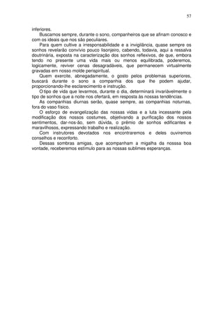 57
inferiores.
Buscamos sempre, durante o sono, companheiros que se afinam conosco e
com os ideais que nos são peculiares.
Para quem cultive a irresponsabilidade e a invigilância, quase sempre os
sonhos revelarão convívio pouco lisonjeiro, cabendo, todavia, aqui a ressalva
doutrinária, exposta na caracterização dos sonhos reflexivos, de que, embora
tendo no presente uma vida mais ou menos equilibrada, poderemos,
logicamente, reviver cenas desagradáveis, que permanecem virtualmente
gravadas em nosso molde perispiritual.
Quem exercite, abnegadamente, o gosto pelos problemas superiores,
buscará durante o sono a companhia dos que lhe podem ajudar,
proporcionando-lhe esclarecimento e instrução.
O tipo de vida que levarmos, durante o dia, determinará invariàvelmente o
tipo de sonhos que a noite nos ofertará, em resposta às nossas tendências.
As companhias diurnas serão, quase sempre, as companhias noturnas,
fora do vaso físico.
O esforço de evangelização das nossas vidas e a luta incessante pela
modificação dos nossos costumes, objetivando a purificação dos nossos
sentimentos, dar-nos-ão, sem dúvida, o prêmio de sonhos edificantes e
maravilhosos, expressando trabalho e realização.
Com instrutores devotados nos encontraremos e deles ouviremos
conselhos e reconforto.
Dessas sombras amigas, que acompanham a migalha da nosssa boa
vontade, receberemos estímulo para as nossas sublimes esperanças.
 