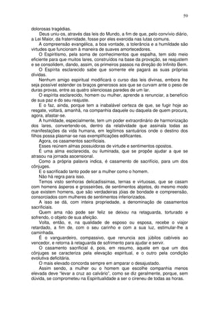 59
dolorosas tragédias.
Deus uniu-os, através das leis do Mundo, a fim de que, pelo convívio diário,
a Lei Maior, da fraternidade, fosse por eles exercida nas lutas comuns.
A compreensão evangélica, a boa vontade, a tolerância e a humildade são
virtudes que funcionam à maneira de suaves amortecedores.
O Espiritismo, pela soma de conhecimentos que espalha, tem sido meio
eficiente para que muitos lares, construídos na base da provação, se reajustem
e se consolidem, dando, assim, os primeiros passos na direção do Infinito Bem.
O Espírita esclarecido sabe que somente ele pagará as suas próprias
dívidas.
Nenhum amigo espiritual modificará o curso das leis divinas, embora lhe
seja possível estender os braços generosos aos que se curvam ante o peso de
duras provas, entre as quatro silenciosas paredes de um lar.
O espírita esclarecido, homem ou mulher, aprende a renunciar, a benefício
de sua paz e do seu reajuste.
E o faz, ainda, porque tem a inabalável certeza de que, se fugir hoje ao
resgate, voltará, amanhã, na companhia daquele ou daquela de quem procura,
agora, afastar-se.
A humildade, especialmente, tem um poder extraordinário de harmonização
dos lares, convertendo-os, dentro da relatividade que assinala todas as
manifestações da vida humana, em legítimos santuários onde o destino dos
filhos possa plasmar-se nas exemplificações edificantes.
Agora, os casamentos sacrificiais.
Esses reúnem almas possuidoras de virtude e sentimentos opostos.
É uma alma esclarecida, ou iluminada, que se propõe ajudar a que se
atrasou na jornada ascensional.
Como a própria palavra indica, é casamento de sacrifício, para um dos
cônjuges.
E o sacrificado tanto pode ser a mulher como o homem.
Não há regra para isso.
Temos visto senhoras delicadíssimas, ternas e virtuosas, que se casam
com homens ásperos e grosseirões, de sentimentos abjetos, do mesmo modo
que existem homens, que são verdadeiras jóias de bondade e compreensão,
consorciados com mulheres de sentimentos inferiorizados.
A isso se dá, com inteira propriedade, a denominação de casamentos
sacrificiais.
Quem ama não pode ser feliz se deixou na retaguarda, torturado e
sofrendo, o objeto de sua afeição.
Volta, então, e, na qualidade de esposo ou esposa, recebe o viajor
retardado, a fim de, com o seu carinho e com a sua luz, estimular-lhe a
caminhada.
É o vanguardeiro, compassivo, que renuncia aos júbilos cabíveis ao
vencedor, e retorna à retaguarda de sofrimento para ajudar e servir.
O casamento sacrificial é, pois, em resumo, aquele em que um dos
cônjuges se caracteriza pela elevação espiritual, e o outro pela condição
evolutiva deficitária.
O mais elevado concorda sempre em amparar o desajustado.
Assim sendo, a mulher ou o homem que escolhe companhia menos
elevada deve “levar a cruz ao calvário”, como se diz geralmente, porque, sem
dúvida, se comprometeu na Espiritualidade a ser o cireneu de todas as horas.
 