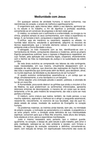 6
1
Mediunidade com Jesus
Em quaisquer setores de atividade humana, é natural cultivemos, nas
reentrâncias do coração, o anseio de melhoria e aperfeiçoamento.
O engenheiro que, após intenso labor, obtém o seu diploma, aprimorar-se-
á, no estudo e no trabalho, a fim de dignificar a profissão escolhida,
convertendo-se em construtor do progresso e do bem-estar geral.
O médico, no contacto com o sofrimento e a enfermidade, na cirurgia ou na
clínica, ampliará sempre os seus conhecimentos, com vistas à experiência no
tempo. E, se honesto e bom, conquistará o respeito do meio onde vive.
O artífice, seja ele mecânico ou carpinteiro, sapateiro ou alfaiate, no
humilde labor diuturno, estudando e aprendendo, adquirirá os recursos da
técnica especializada, que o tornarão elemento valioso e indispensável no
ambiente onde a Divina Bondade o situou.
O advogado, no trato incessante com as leis, identificando-se com a
hermenêutica do Direito, compulsando clássicos e modernos, abrirá ao próprio
Espírito perspectivas sublimes “para o ingresso à Magistratura respeitável, em
cujo Templo, pela aplicação dos corretivos legais, cooperará, eficientemente,
com o Senhor da Vida na implantação da Justiça e na sustentação da ordem
jurídica.
Se esta ânsia evolutiva se compreende nos labores da vida contingente,
cujas necessidades, em sua maioria, virtualmente desaparecem com a
cessação da vida orgânica, que dizermos das realizações do Espírito Eterno,
das lutas e experiências que continuarão além da Morte, para decidirem, afinal,
no mundo espiritual, da felicidade ou da desventura do ser humano?
O quadro evolutivo contemporâneo assemelha-se a um cortejo que se
dirige, simultaneamente, a uma necrópole e a um berçário.
Vamos sepultar uma civilização poluida e assistir, jubilosos, à alvorada de
luz de um novo Dia.
A Humanidade, procurando destruir os grilhões que ainda a vinculam à Era
da Matéria, na qual predominam os sentimentos inferiorizados, apresenta
dolorosos sintomas de decomposição, à maneira de um corpo que se esvai,
lentamente, a fim de, pelo mistério do renascimento, dar vida a outro ser mais
perfeito e formoso.
O médium, como criatura que realiza, também, de modo penoso, a sua
marcha redentora, aspirando a melhorar-se e atingir a vanguarda ascensional,
ressente-Se, naturalmente, no exercício de sua faculdade, seja ela qual for,
deste estado de coisas, revelador da ausência do Evangelho no coração
humano.
Os problemas materiais, os instintos ainda falando, bem alto, na intimidade
do próprio coração, a inclinação ao personalismo e à vaidade, à prepotência e
ao amor próprio, enfim, a condição ainda deficitária de sua individualidade
espiritual, concorrem para que o Mais Alto encontre, nesta altura dos tempos,
forte obstáculo à livre, plena e espontânea manifestação.
Justo e mesmo necessário será, portanto, que o médium guarde,
igualmente, no coração, o desejo de, pelo estudo e pelo trabalho, pelo amor e
pela meditação, sobrepor-se ao meio ambiente e escalar, com firmeza e
decisão, os degraus da evolução consciente e definitiva, convertendo-se,
assim, com redução do tempo, em espiritualizado instrumento das vozes do
 