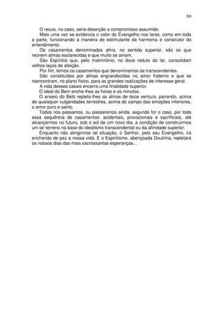 60
O recuo, no caso, seria deserção a compromisso assumido.
Mais uma vez se evidencia o valor do Evangelho nos lares, como em toda
a parte, funcionando à maneira de estimulante da harmonia e construtor do
entendimento.
Os casamentos denominados afins, no sentido superior, são os que
reúnem almas esclarecidas e que muito se amam.
São Espíritos que, pelo matrimônio, no doce reduto do lar, consolidam
velhos laços de afeição.
Por fim, temos os casamentos que denominamos de transcendentes.
São constituídos por almas engrandecidas no amor fraterno e que se
reencontram, no plano físico, para as grandes realizações de interesse geral.
A vida desses casais encerra uma finalidade superior.
O ideal do Bem enche-lhes as horas e os minutos.
O anseio do Belo repleta-lhes as almas de doce ventura, pairando, acima
de quaisquer vulgaridades terrestres, acima do campo das emoções inferiores,
o amor puro e santo.
Todos nós passamos, ou passaremos ainda, segundo for o caso, por toda
essa sequência de casamentos: acidentais, provacionais e sacrificiais, até
alcançarmos no futuro, sob o sol de um novo dia, a condição de construirmos
um lar terreno na base do idealismo transcendental ou da afinidade superior.
Enquanto não atingirmos tal situação, o Senhor, pelo seu Evangelho, irá
enchendo de paz a nossa vida. E o Espiritismo, abençoada Doutrina, repletará
os nossos dias das mais sacrossantas esperanças...
 