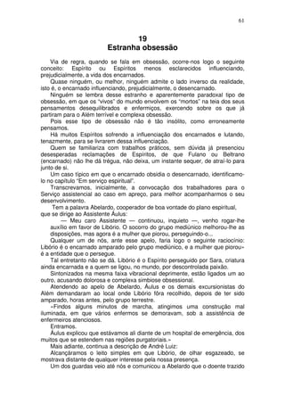 61
19
Estranha obsessão
Via de regra, quando se fala em obsessão, ocorre-nos logo o seguinte
conceito: Espírito ou Espíritos menos esclarecidos influenciando,
prejudicialmente, a vida dos encarnados.
Quase ninguém, ou melhor, ninguém admite o lado inverso da realidade,
isto é, o encarnado influenciando, prejudicialmente, o desencarnado.
Ninguém se lembra desse estranho e aparentemente paradoxal tipo de
obsessão, em que os “vivos” do mundo envolvem os “mortos” na teia dos seus
pensamentos desequilibrados e enfermiços, exercendo sobre os que já
partiram para o Além terrível e complexa obsessão.
Pois esse tipo de obsessão não é tão insólito, como erroneamente
pensamos.
Há muitos Espíritos sofrendo a influenciação dos encarnados e lutando,
tenazmente, para se livrarem dessa influenciação.
Quem se familiariza com trabalhos práticos, sem dúvida já presenciou
desesperadas reclamações de Espíritos, de que Fulano ou Beltrano
(encarnado) não lhe dá trégua, não deixa, um instante sequer, de atraí-lo para
junto de si.
Um caso típico em que o encarnado obsidia o desencarnado, identificamo-
lo no capítulo “Em serviço espiritual”.
Transcrevamos, inicialmente, a convocação dos trabalhadores para o
Serviço assistencial ao caso em apreço, para melhor acompanharmos o seu
desenvolvimento.
Tem a palavra Abelardo, cooperador de boa vontade do plano espiritual,
que se dirige ao Assistente Áulus:
— Meu caro Assistente — continuou, inquieto —, venho rogar-lhe
auxílio em favor de Libório. O socorro do grupo mediúnico melhorou-lhe as
disposições, mas agora é a mulher que piorou, perseguindo-o...
Qualquer um de nós, ante esse apelo, faria logo o seguinte raciocínio:
Libório é o encarnado amparado pelo grupo mediúnico, e a mulher que piorou»
é a entidade que o persegue.
Tal entretanto não se dá. Libório é o Espírito perseguido por Sara, criatura
ainda encarnada e a quem se ligou, no mundo, por descontrolada paixão.
Sintonizados na mesma faixa vibracional deprimente, estão ligados um ao
outro, acusando dolorosa e complexa simbiose obsessional.
Atendendo ao apelo de Abelardo, Áulus e os demais excursionistas do
Além demandaram ao local onde Libório fôra recolhido, depois de ter sido
amparado, horas antes, pelo grupo terrestre.
«Findos alguns minutos de marcha, atingimos uma construção mal
iluminada, em que vários enfermos se demoravam, sob a assistência de
enfermeiros atenciosos.
Entramos.
Áulus explicou que estávamos ali diante de um hospital de emergência, dos
muitos que se estendem nas regiões purgatoriais.»
Mais adiante, continua a descrição de André Luiz:
Alcançáramos o leito simples em que Libório, de olhar esgazeado, se
mostrava distante de qualquer interesse pela nossa presença.
Um dos guardas veio até nós e comunicou a Abelardo que o doente trazido
 