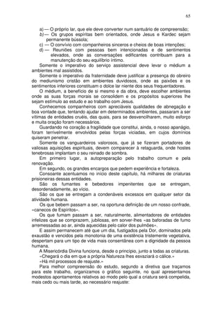 65
a) — O próprio lar, que ele deve converter num santuário de compreensão;
b) — Os grupos espíritas bem orientados, onde Jesus e Kardec sejam
permanente bússola;
c) — O convívio com companheiros sinceros e cheios de boas intenções;
d) — Reuniões com pessoas bem intencionadas e de sentimentos
elevados, onde as conversações edificantes contribuam para a
manutenção do seu equilíbrio íntimo.
Somente o imperativo do serviço assistencial deve levar o médium a
ambientes mal assistidos.
Somente o imperativo da fraternidade deve justificar a presença do obreiro
do mediunismo cristão em ambientes duvidosos, onde as paixões e os
sentimentos inferiores constituam o dolce lar niente dos seus frequentadores.
O médium, a benefício de si mesmo e da obra, deve escolher ambientes
onde as suas forças morais se consolidem e os propósitos superiores lhe
sejam estímulo ao estudo e ao trabalho com Jesus.
Conhecemos companheiros com apreciáveis qualidades de abnegação e
boa vontade que, tentando ajudar em determinados ambientes, passaram a ser
vítimas de entidades cruéis, das quais, para se desvencilharem, muito esforço
e muita oração foram necessários.
Guardando no coração a fragilidade que constitui, ainda, o nosso apanágio,
foram terrivelmente envolvidos pelas forças viciadas, em cujos domínios
quiseram penetrar.
Somente os vanguardeiros valorosos, que já se fizeram portadores de
valiosas aquisições espirituais, devem comparecer à retaguarda, onde hostes
tenebrosas implantam o seu reinado de sombra.
Em primeiro lugar, a autopreparação pelo trabalho comum e pela
renovação.
Em segundo, os grandes encargos que pedem experiência e fortaleza.
Consoante acentuamos no início deste capítulo, há milhares de criaturas
prisioneiras dessas entidades.
São os fumantes e bebedores impenitentes que se entregam,
desordenadamente, ao vício.
São os que se entregam a condenáveis excessos em qualquer setor da
atividade humana.
Os que bebem passam a ser, na oportuna definição de um nosso confrade,
«canecos de Espíritos».
Os que fumam passam a ser, naturalmente, alimentadores de entidades
infelizes que se comprazem, jubilosas, em sorver-lhes «as baforadas de fumo
arremessadas ao ar, ainda aquecidas pelo calor dos pulmões».
E assim permanecem até que um dia, fustigados pela Dor, dominados pela
exaustão e vencidos pela monotonia de uma existência tristemente vegetativa,
despertam para um tipo de vida mais consentânea com a dignidade da pessoa
humana.
A Misericórdia Divina funciona, desde o princípio, junto a todas as criaturas.
«Chegará o dia em que a própria Natureza lhes esvaziará o cálice.»
«Há mil processos de reajuste.»
Para melhor compreensão do estudo, segundo a diretiva que traçamos
para este trabalho, organizamos o gráfico seguinte, no qual apresentamos
modestos apontamentos relativos ao modo pelo qual a criatura será compelida,
mais cedo ou mais tarde, ao necessário reajuste:
 