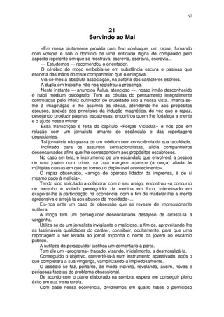 67
21
Servindo ao Mal
«Em mesa lautamente provida com fino conhaque, um rapaz, fumando
com volúpia e sob o domínio de uma entidade digna de compaixão pelo
aspecto repelente em que se mostrava, escrevia, escrevia, escrevia...
— Estudemos — recomendou o orientador.
O cérebro do moço embebia-se em substância escura e pastosa que
escorria das mãos do triste companheiro que o enlaçava.
Via-se-lhes a absoluta associação, na autoria dos caracteres escritos.
A dupla em trabalho não nos registrou a presença.
Neste instante — anunciou Áulus, atencioso —, nosso irmão desconhecido
é hábil médium psicógrafo. Tem as células do pensamento integralmente
controladas pelo infeliz cultivador de crueldade sob a nossa vista. Imanta-se-
lhe à imaginação e lhe assimila as idéias, atendendo-lhe aos propósitos
escusos, através dos princípios da indução magnética, de vez que o rapaz,
desejando produzir páginas escabrosas, encontrou quem lhe fortaleça a mente
e o ajude nesse mister.
Essa transcrição é feita do capítulo «Forças Viciadas» e nos põe em
relação com um jornalista amante do escândalo e das reportagens
degradantes.
Tal jornalista não passa de um médium sem consciência da sua faculdade.
Inclinado para os assuntos sensacionalistas, alicia companheiros
desencarnados afins que lhe correspondem aos propósitos escabrosos.
No caso em tela, é instrumento de um escândalo que envolverá a pessoa
de uma jovem num crime, «a cuja margem aparece (a moça) aliada às
múltiplas causas em que se formou o deplorável acontecimento».
O rapaz observado, «amigo de operoso lidador da imprensa, é de si
mesmo dado à malícia».
Tendo sido solicitado a colaborar com o seu amigo, encontrou «o concurso
de ferrenho e viciado perseguidor da menina em foco, interessado em
exagerar-lhe a participação na ocorrência, com o fim de martelar-lhe a mente
apreensiva e arrojá-la aos abusos da mocidade»...
Eis-nos ante um caso de obsessão que se reveste de impressionante
sutileza.
A moça tem um perseguidor desencarnado desejoso de arrastá-la à
vergonha.
Utiliza-se de um jornalista invigilante e malicioso, a fim de, aproveitando-lhe
as lastimáveis qualidades do caráter, contribuir, ocultamente, para que uma
reportagem a ser levada ao jornal exponha o nome da jovem ao escárnio
público.
A sutileza do perseguidor justifica um comentário à parte.
Tem ele um «programa» traçado, visando, inicialmente, a desmoralizá-la.
Conseguido o objetivo, convertê-la-á num instrumento apassivado, após o
que completará a sua vingança, vampirizando-a impiedosamente.
O assédio se faz, portanto, de modo indireto, revelando, assim, novas e
perigosas facetas do problema obsessional.
De acordo com o plano elaborado na sombra, espera ele conseguir pleno
êxito em sua triste tarefa.
Com base nessa ocorrência, dividiremos em quatro fases o pernicioso
 