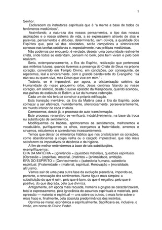 7
Senhor.
Esclarecem os instrutores espirituais que é “a mente a base de todos os
fenômenos mediúnicos”.
Assimilando, a natureza dos nossos pensamentos, o tipo das nossas
aspirações e o nosso sistema de vida, a se expressarem através de atos e
palavras, pensamentos e atitudes, determinarão, sem dúvida, a qualidade dos
Espíritos que, pela lei das afinidades, serão compelidos a sintonizarem
conosco nas tarefas cotidianas e, especialmente, nas práticas mediúnicas.
Não podemos por enquanto, é verdade, desejar uma comunidade realmente
cristã, onde todos se entendam, pensem no bem, pelo bem vivam e pelo bem
realizem.
Seria, extemporaneamente, a Era do Espírito, realização que pertencerá
aos milênios futuros, quando tivermos a presença do Cristo de Deus no próprio
coração, convertido em Templo Divino, em condições, por conseguinte, de
repetirmos, leal e sinceramente, com o grande bandeirante do Evangelho: “Já
não sou eu quem vive, mas Cristo que vive em mim.” -
Todavia, se é impossível, por agora, a cristianização coletiva da
Humanidade do nosso pequenino orbe, Jesus continua falando ao nosso
coração, em silêncio, desde o suave episódio da Manjedoura, quando acendeu,
nas palhas do estábulo de Belém, a luz da humana redenção.
Cada um de nós terá de construir a própria edificação.
Esta transição inevitável, da Era da Matéria para a Era do Espírito, pode
começar a ser efetivada, humildemente, silenciosamente, perseverantemente,
no mundo interior de cada criatura.
Comecemos, desde já, o processo de auto-transformação.
Este processo renovativo se verificará, indubitávelmente, na base da troca
ou substituição de sentimentos.
Modifiquemos os hábitos, aprimoremos os sentimentos, melhoremos o
vocabulário, purifiquemos os olhos, exerçamos a fraternidade, amemos e
sirvamos, estudemos e aprendamos incessantemente.
Temos que deixar os milenários hábitos que nos cristalizaram os corações,
como abandonamos a roupa velha ou o calçado imprestável, que não mais
satisfazem os imperativos da decência e da higiene.
A fim de melhor entendermos a base de tais substituições,
exemplifiquemos:
ERA DA MATÉRIA = {Ignorância = {questões materiais, questões espirituais.
{Opressão = {espiritual, material. {Instintos = {animalidade, ambição.
ERA DO ESPÍRITO = {Conhecimento = {sabedoria humana, sabedoria
espiritual. {Fraternidade = {material, espiritual. Renovação = {moralidade,
altruísmo.
Vamos sair de uma para outra fase da evolução planetária, impondo-se,
portanto, a renovação dos sentimentos. Numa figura mais simples: a
substituição do que é ruim, pelo que é bom, do que é negativo, pelo que é
positivo, do que degrada, pelo que diviniza.
Antigamente, em época mais recuada, homens e grupos se caracterizavam,
total e expressamente, pela ignorância de assuntos espirituais e materiais, pela
opressão — material e espiritual — uns sobre os outros, o mais forte sobre o
mais fraco e, finalmente, pela absoluta predominância dos instintos.
Oprimia-se moral, econômica e espiritualmente. Sacrificava-se, inclusive, o
irmão, em nome do Divino Poder.
 