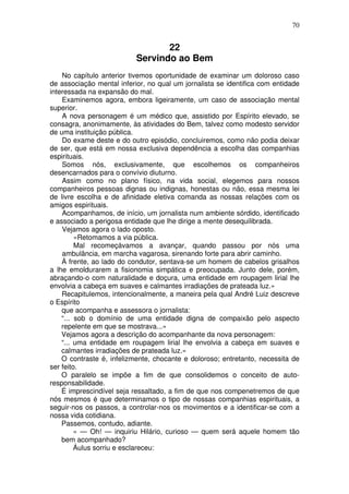 70
22
Servindo ao Bem
No capítulo anterior tivemos oportunidade de examinar um doloroso caso
de associação mental inferior, no qual um jornalista se identifica com entidade
interessada na expansão do mal.
Examinemos agora, embora ligeiramente, um caso de associação mental
superior.
A nova personagem é um médico que, assistido por Espírito elevado, se
consagra, anonimamente, às atividades do Bem, talvez como modesto servidor
de uma instituição pública.
Do exame deste e do outro episódio, concluiremos, como não podia deixar
de ser, que está em nossa exclusiva dependência a escolha das companhias
espirituais.
Somos nós, exclusivamente, que escolhemos os companheiros
desencarnados para o convívio diuturno.
Assim como no plano físico, na vida social, elegemos para nossos
companheiros pessoas dignas ou indignas, honestas ou não, essa mesma lei
de livre escolha e de afinidade eletiva comanda as nossas relações com os
amigos espirituais.
Acompanhamos, de início, um jornalista num ambiente sórdido, identificado
e associado a perigosa entidade que lhe dirige a mente desequilibrada.
Vejamos agora o lado oposto.
«Retomamos a via pública.
Mal recomeçávamos a avançar, quando passou por nós uma
ambulância, em marcha vagarosa, sirenando forte para abrir caminho.
Á frente, ao lado do condutor, sentava-se um homem de cabelos grisalhos
a lhe emoldurarem a fisionomia simpática e preocupada. Junto dele, porém,
abraçando-o com naturalidade e doçura, uma entidade em roupagem lirial lhe
envolvia a cabeça em suaves e calmantes irradiações de prateada luz.»
Recapitulemos, intencionalmente, a maneira pela qual André Luiz descreve
o Espírito
que acompanha e assessora o jornalista:
“... sob o domínio de uma entidade digna de compaixão pelo aspecto
repelente em que se mostrava...»
Vejamos agora a descrição do acompanhante da nova personagem:
“... uma entidade em roupagem lirial lhe envolvia a cabeça em suaves e
calmantes irradiações de prateada luz.»
O contraste é, infelizmente, chocante e doloroso; entretanto, necessita de
ser feito.
O paralelo se impõe a fim de que consolidemos o conceito de auto-
responsabilidade.
É imprescindível seja ressaltado, a fim de que nos compenetremos de que
nós mesmos é que determinamos o tipo de nossas companhias espirituais, a
seguir-nos os passos, a controlar-nos os movimentos e a identificar-se com a
nossa vida cotidiana.
Passemos, contudo, adiante.
« — Oh! — inquiriu Hilário, curioso — quem será aquele homem tão
bem acompanhado?
Áulus sorriu e esclareceu:
 