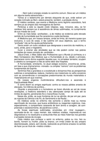71
- Nem tudo é energia viciada no caminho comum. Deve ser um médico
em alguma tarefa salvacionista.»
Temos aí o testemunho por demais eloquente de que, onde estiver um
coração inclinado ao Bem, estará presente, também, a proteção divina.
O médico caridoso, que exerce a Medicina como legítimo sacerdócio, fará
sempre jus ao amparo dos mensageiros do Senhor.
Pertença a este ou àquele credo religioso, seja, inclusive, ateu, se for
caridoso fará sempre jus à assistência de almas sublimadas, no cumprimento
de sua missão de curar.
Entre as mais belas «profissões», a de médico se evidencia pelo elevado
sentido de humanidade que lhe caracteriza a ação benfazeja.
A Medicina que, em nossos tempos, ainda se limita, de maneira quase que
exclusiva, à cura do corpo, é tão sublime em seus objetivos, que o termo
“profissão” não se lhe ajusta perfeitamente.
Devia existir um outro vocábulo que designasse o exercício da medicina, e
outro, ainda, para o magistério.
Curar e ensinar são atividades que se não podem conter nas pobres
limitações do nosso conceito de «profissão».
Jesus-Cristo, o Mais Sábio dos Professores que o Mundo já conheceu e o
Mais Compassivo dos Médicos que a Humanidade já viu, desde o princípio,
permanece como divina sugestão àqueles que, no jornadear terrestre, ocupam
a cátedra ou consagram a vida ao santo labor dos hospitais.
A Humanidade, entretanto, no atual estágio evolutivo, encontra-se, ainda,
em fase a que chamaríamos «noivado» ou simples “namoro” com os problemas
fundamentais do Espírito.
Sentimos-lhes a grandeza e a excelsitude e divisamos-lhes as perspectivas
sublimes e consoladoras; todavia, mantemo-nos irredutíveis no velho consórcio
com as conveniências e concepções predominantes do mundo materialista e
materializante em que vivemos.
Os nossos enganos multimilenários dificultam-nos a ascensão à
Espiritualidade Maior.
É como dizem os amigos espirituais: contra os nossos pálidos anseios de
elevação, há milênios de sombra...
Quando o preconceito e o formalismo se forem diluindo ao sol de novas
revelações, a medicina estenderá o seu abençoado campo de ação até os
limites do espírito, penetrando-lhe o maravilhoso mundo.
Nesse dia, então, as suas fronteiras de luz se abrirão, de par em par, para
as núpcias da Ciência e da Fé, do Sentimento e da Razão...
Os médicos verão no enfermo não somente o cliente mais ou menos
aquinhoado de recursos, que busca antibióticos ou reagentes orgânicos, mas,
especialmente, o companheiro carecente de bom ânimo e coragem, de com-
preensão e esclarecimento, de paciência e amor...
As forças espirituais sublimadas, envolvidas em «lirial roupagem»,
acomodar-se-ão na «casa mental» dos médicos cristãos, inspirando-os nos
diagnósticos e no receituário e conduzindo-lhes as mãos fraternas nos grandes
e arrojados lances da cirurgia.
Cada médico que começar a sentir no enfermo, pobre ou rico, feio ou
bonito, homem ou mulher, preto ou branco, um irmão credor do seu amparo
desinteressado, estará, sem dúvida, realizando os primeiros ensaios no sentido
de fazer jus ao título de «médico cristão».
 