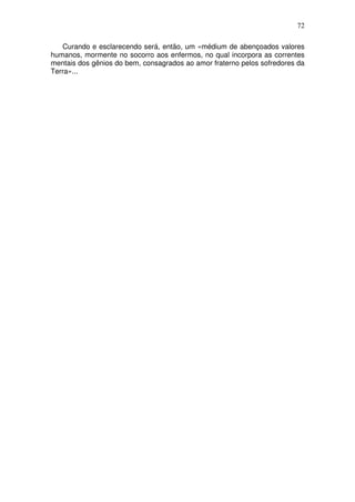 72
Curando e esclarecendo será, então, um «médium de abençoados valores
humanos, mormente no socorro aos enfermos, no qual incorpora as correntes
mentais dos gênios do bem, consagrados ao amor fraterno pelos sofredores da
Terra»...
 