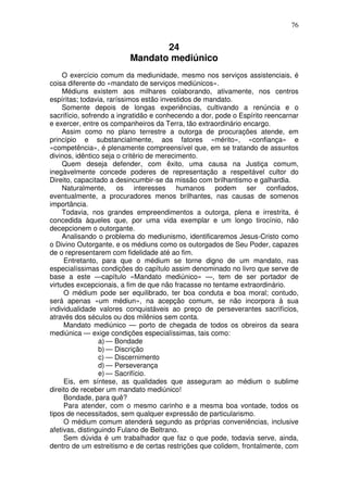 76
24
Mandato mediúnico
O exercício comum da mediunidade, mesmo nos serviços assistenciais, é
coisa diferente do «mandato de serviços mediúnicos».
Médiuns existem aos milhares colaborando, ativamente, nos centros
espíritas; todavia, raríssimos estão investidos de mandato.
Somente depois de longas experiências, cultivando a renúncia e o
sacrifício, sofrendo a ingratidão e conhecendo a dor, pode o Espírito reencarnar
e exercer, entre os companheiros da Terra, tão extraordinário encargo.
Assim como no plano terrestre a outorga de procurações atende, em
princípio e substancialmente, aos fatores «mérito», «confiança» e
«competência», é plenamente compreensível que, em se tratando de assuntos
divinos, idêntico seja o critério de merecimento.
Quem deseja defender, com êxito, uma causa na Justiça comum,
inegàvelmente concede poderes de representação a respeitável cultor do
Direito, capacitado a desincumbir-se da missão com brilhantismo e galhardia.
Naturalmente, os interesses humanos podem ser confiados,
eventualmente, a procuradores menos brilhantes, nas causas de somenos
importância.
Todavia, nos grandes empreendimentos a outorga, plena e irrestrita, é
concedida àqueles que, por uma vida exemplar e um longo tirocínio, não
decepcionem o outorgante.
Analisando o problema do mediunismo, identificaremos Jesus-Cristo como
o Divino Outorgante, e os médiuns como os outorgados de Seu Poder, capazes
de o representarem com fidelidade até ao fim.
Entretanto, para que o médium se torne digno de um mandato, nas
especialíssimas condições do capítulo assim denominado no livro que serve de
base a este —capítulo «Mandato mediúnico» —, tem de ser portador de
virtudes excepcionais, a fim de que não fracasse no tentame extraordinário.
O médium pode ser equilibrado, ter boa conduta e boa moral; contudo,
será apenas «um médiun», na acepção comum, se não incorpora à sua
individualidade valores conquistáveis ao preço de perseverantes sacrifícios,
através dos séculos ou dos milênios sem conta.
Mandato mediúnico — porto de chegada de todos os obreiros da seara
mediúnica — exige condições especialíssimas, tais como:
a) — Bondade
b) — Discrição
c) — Discernimento
d) — Perseverança
e) — Sacrifício.
Eis, em síntese, as qualidades que asseguram ao médium o sublime
direito de receber um mandato mediúnico!
Bondade, para quê?
Para atender, com o mesmo carinho e a mesma boa vontade, todos os
tipos de necessitados, sem qualquer expressão de particularismo.
O médium comum atenderá segundo as próprias conveniências, inclusive
afetivas, distinguindo Fulano de Beltrano.
Sem dúvida é um trabalhador que faz o que pode, todavia serve, ainda,
dentro de um estreitismo e de certas restrições que colidem, frontalmente, com
 