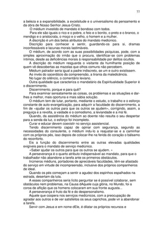 77
a beleza e a expansibilidade, a excelsitude e o universalismo do pensamento e
da obra de Nosso Senhor Jesus-Cristo.
O médium investido de mandato é bondoso com todos.
Para ele são iguais o rico e o pobre, o feio e o bonito, o preto e o branco, o
mendigo e o aristocrata, o moço e o velho, o homem e a mulher.
A discrição é um dos belos atributos do mandato mediúnico.
Discrição para conhecer e sentir, guardando-os para si, dramas
inconfessáveis e lacunas morais lastimáveis.
O médium, de acordo com as suas possibilidades psíquicas, pode, com a
simples aproximação do irmão que o procura, identificar-se com problemas
íntimos, desde as deficiências morais à responsabilidade por delitos ocultos.
A discrição do médium resguarda o visitante da humilhante posição de
quem vê descobertas as mazelas que olhos comuns não percebem.
Médium palrador seria igual a padre indiscreto, se um e outro existissem.
Ao invés do sacerdócio da compreensão, a tirania da maledicência.
No lugar do silêncio, o comentário leviano.
Outra qualidade que caracteriza o mandatário da Espiritualidade Superior é
o discernimento.
Discernimento, porque e para quê?
Para examinar sensatamente as coisas, os problemas e as situações e dar-
lhes a melhor, mais oportuna e mais sábia solução.
O médium tem de lutar, portanto, mediante o estudo, o trabalho e o esforço
constante de auto-evangelização, para adquirir a faculdade do discernimento, a
fim de «ajudar os outros para que os outros se ajudem», corrigindo, assim, a
preguiça e a revolta, a vaidade e o comodismo, a leviandade e a má fé.
Quando, da assistência do médium ao doente não resulta o seu despertar
para a senda da luz, o esforço foi incompleto.
Curar e educar devem coexistir no serviço assistencial.
Tendo discernimento capaz de opinar com segurança, segundo as
necessidades do consulente, o médium indu-lo a reajustar-se e a caminhar
com os próprios pés, isso depois de colocar-lhe na ferida do coração o bálsamo
do reconforto.
Eis a função do discernimento entre as outras elevadas qualidades
exigíveis para o mandato de serviço mediúnico.
«Saber ajudar os outros para que os outros se ajudem. »
A perseverança é o quarto atributo indispensável ao mandato, para que o
trabalhador não abandone a tarefa ante os primeiros obstáculos.
Inúmeros médiuns, portadores de apreciáveis faculdades, têm-se afastado
do serviço em virtude de incompreensão, inclusive dos próprios companheiros
de ideal.
Quando os pés começam a sentir a agudez dos espinhos espalhados na
estrada, desertam da luta.
A esses companheiros seria lícito perguntar se é possível colaborar, sem
obstáculos nem problemas, na Causa dAquele cuja glória, no Mundo, foi a
coroa de aflição que os homens colocaram em sua fronte augusta...
A perseverança é fruto da fé e do despersonalismo.
Aquele que coopera nos serviços mediúnicos, com a preocupação de
agradar aos outros e de ver satisfeitos os seus caprichos, pode vir a abandonar
a tarefa.
Servir com Jesus e em nome dEle, é dilatar os próprios recursos e
 