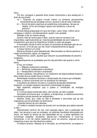 83
atrai.»
Por ela, consegue o passista duas coisas importantes e que asseguram o
êxito de sua tarefa:
a) — “Expulsar do próprio mundo interior os sombrios pensamentos
remanescentes da atividade comum, durante o dia de lutas materiais;
b) — Sorver do plano espiritual as substâncias renovadoras» de que se
repleta, (a fim de conseguir operar com eficiência, a favor do
próximo».
Através dessa preparação em que (se limpa», para, limpo, melhor servir,
consegue o médium, simultaneamente, ajudar e ser ajudado.
Receber e dar ao mesmo tempo.
Quanto mais se renova para o Bem, quanto mais se moraliza e se
engrandece, espiritualizando-se, maiores possibilidades de servir adquire o
companheiro que serve ao Espiritismo Cristão no setor de passes.
A renovação mental é como se fosse um processo de desobstrução de um
canal comum, a fim de que, por ele, fluam incessantemente as águas.
A nossa mente é um canal.
Mente purificada é canal desobstruido. Mencionados os fatores positivos, é
mister enumeremos, agora, os negativos.
Relacionemos, assim, aqueles que reduzem as possibilidades do seareiro
invigilante.
Especifiquemos as qualidades que lhe não permitem dar quanto e como
devia.
Ei-las, em síntese:
a) — Mágoas excessivas e paixões;
b) — Alimentos inadequados e alcoólicos;
o) — Desequilíbrio nervoso e inquietude.
Sendo o passista, naturalmente, um medianeiro da Espiritualidade Superior,
deve cuidar da sua saúde física e mental.
Alimentação excessiva favorece a vampirização da criatura por entidades
infelizes, o mesmo ocorrendo com os alcoólicos em demasia.
O equilíbrio do sistema nervoso e a ausência de paixões obsidentes
propiciam um estado receptivo favorável à trãnsmissão do passe.
Não podemos esquecer que o passe é “transfusão de energias
psicofísicas”.
E o veículo dessa transfusão deve, sem dúvida, ser bem cuidado.
Aconselha Emmanuel que «a higiene, a temperança, a medicina preventiva
e a disciplina jamais deverão ser esquecidas».
Adverte, ainda, que «tudo na vida é afinidade e comunhão sob as leis
magnéticas que lhe presidem os fenômenos.
«Doentes afinam-se com doentes.
«O médium receberá sempre de acordo com as atitudes que adotar perante
a vida. »
Naturalmente nenhum de nós, nem passista algum, terá a pretensão de
obter, nos serviços a que se consagra, os sublimes resultados alcançados por
Jesus, em todos os lances do seu apostolado de luz, e pelos apóstolos em
numerosas ocasiões; entretanto, educar-nos mentalmente e curar-nos
fisicamente, a fim de melhor podermos servir ao próximo, afiguram-se-nos
impositivos a que nos não devemos subtrair.
O médium precisa «afeiçoar-se à instrução, ao conhecimento, ao preparo e
 