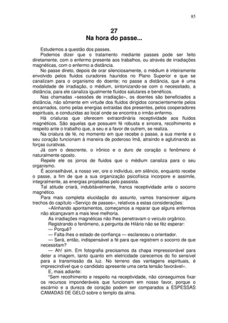 85
27
Na hora do passe...
Estudemos a questão dos passes.
Podemos dizer que o tratamento mediante passes pode ser feito
diretamente, com o enfermo presente aos trabalhos, ou através de irradiações
magnéticas, com o enfermo a distância.
No passe direto, depois de orar silenciosamente, o médium é inteiramente
envolvido pelos fluidos curadores hauridos no Plano Superior e que se
canalizam para o organismo do doente; no passe a distância, que é uma
modalidade de irradiação, o médium, sintonizando-se com o necessitado, a
distância, para ele canaliza igualmente fluidos salutares e benéficos.
Nas chamadas «sessões de irradiação», os doentes são beneficiados a
distância, não sômente em virtude dos fluidos dirigidos conscientemente pelos
encarnados, como pelas energias extraidas dos presentes, pelos cooperadores
espirituais, e conduzidas ao local onde se encontra o irmão enfermo.
Há criaturas que oferecem extraordinária receptividade aos fluidos
magnéticos. São aquelas que possuem fé robusta e sincera, recolhimento e
respeito ante o trabalho que, a seu e a favor de outrem, se realiza.
Na criatura de fé, no momento em que recebe o passe, a sua mente e o
seu coração funcionam à maneira de poderoso Imã, atraindo e aglutinando as
forças curativas.
Já com o descrente, o irônico e o duro de coração o fenômeno é
naturalmente oposto.
Repele ele os jorros de fluidos que o médium canaliza para o seu
organismo.
É aconselhável, a nosso ver, ore o indivíduo, em silêncio, enquanto recebe
o passe, a fim de que a sua organização psicofísica incorpore e assimile,
integralmente, as energias projetadas pelo passista.
Tal atitude criará, indubitàvelmente, franca receptividade ante o socorro
magnético.
Para mais completa elucidação do assunto, vamos transcrever alguns
trechos do capítulo «Serviço de passes», relativos a estas considerações:
«Alinhando apontamentos, começamos a reparar que alguns enfermos
não alcançavam a mais leve melhoria.
As irradiações magnéticas não lhes penetravam o veículo orgânico.
Registrando o fenômeno, a pergunta de Hilário não se fêz esperar:
— Porquê?
— Falta-lhes o estado de confiança — esclareceu o orientador.
— Será, então, indispensável a fé para que registrem o socorro de que
necessitam?
— Ah! sim. Em fotografia precisamos da chapa impressionável para
deter a imagem, tanto quanto em eletricidade carecemos do fio sensível
para a transmissão da luz. No terreno das vantagens espirituais, é
imprescindível que o candidato apresente uma certa tensão favorável».
E, mais adiante:
“Sem recolhimento e respeito na receptividade, não conseguimos fixar
os recursos imponderáveis que funcionam em nosso favor, porque o
escárnio e a dureza de coração podem ser comparados a ESPESSAS
CAMADAS DE GELO sobre o templo da alma.
 