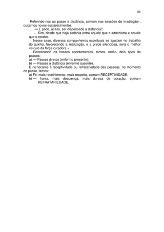 86
Referindo-nos ao passe a distância, comum nas sessões de irradiação»,
ouçamos novos esclarecimentos:
— E pode, acaso, ser dispensado a distância?
— Sim, desde que haja sintonia entre aquele que o administra e aquele
que o recebe.
Nesse caso, diversos companheiros espirituais se ajustam no trabalho
do auxílio, favorecendo a realização, e a prece silenciosa, será o melhor
veículo da força curadora.»
Sintetizando os nossos apontamentos, temos, então, dois tipos de
passes:
a) — Passes diretos (enfermo presente);
b) — Passes a distância (enfermo ausente).
E no tocante à receptividade ou refratariedade das pessoas, no momento
do passe, temos:
a) Fé, mais recolhimento, mais respeito, somam RECEPTIVIDADE;
b) — Ironia, mais descrença, mais dureza de coração, somam
REFRATARIEDADE.
 