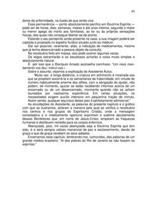 89
dores da enfermidade, na ilusão de que ainda vive.
Essa permanência — ponto absolutamente pacífico em Doutrina Espírita —
pode ser de horas, dias, semanas, meses e até anos inteiros, segundo o maior
ou menor apego do morto aos familiares, ao lar ou às próprias sensações
físicas, das quais não consegue libertar-se de pronto.
Estando o seu perispírito ainda presente na casa, a sua imagem poderá ser
captada e projetada no espelho fluídico situado junto ao médium.
Daí ser possível, raramente, aliás, a indicação de medicamentos, mesmo
que já tenha desencarnado a pessoa objeto da consulta.
No receituário feito em massa, isso pode ocorrer algumas vezes.
Os leigos estranharão e os estudiosos acharão a coisa muito simples e
absolutamente natural.
É por isso que o Discípulo Amado aconselha carinhoso: “Um novo man-
damento vos dou: instrui-vos.»
Sobre o assunto, vejamos a explicação do Assistente Áulus:
“Muita vez, a longa distância, a criatura em sofrimento é mostrada aos
que se propõem socorrê-la e os samaritanos da fraternidade, em virtude do
número habitualmente enorme dos aflitos, com a obrigação de ajudar, não
podem, de momento, ajuizar se estão recebendo informes acerca de um
encarnado ou de um desencarnado, mormente quando não se acham
laureados por vastíssima experiência. Em certas situações, os
necessitados exigem auxílio intensivo em pequenina fração de minuto.
Assim sendo, qualquer equívoco desse jaez é perfeitamente admissível.”
As elucidações do Assistente, as palavras do presente capítulo e o gráfico
com que as ilustramos, aclaram a maneira pela qual se verifica o receituário
nos centros e nos grupos do Espiritismo Cristão, onde a mensagem
consoladora e o medicamento oportuno exprimem o sublime devotamento
desses Benfeitores que, em nome de Jesus-Cristo, amparam as fraquezas
humanas e distribuem remédio para os corpos enfermos.
Abençoada, pois, mil vezes abençoada seja a Doutrina Espírita que tem
sido, é e será sempre valioso manancial de paz e esclarecimento, dando de
graça o que de graça recebem os seus adeptos.
Encerramos esse capítulo, lembrando-nos, comovidos, das palavras de um
grande médico brasileiro: “Ai dos pobres do Rio de Janeiro se não fossem os
espíritas.”
 