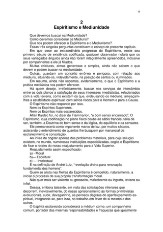 9
2
Espiritismo e Mediunidade
Que devemos buscar na Mediunidade?
Como devemos considerar os Médiuns?
Que nos podem oferecer o Espiritismo e o Mediunismo?
Essas três singelas perguntas constituem o esboço do presente capítulo.
Em que pese ao extraordinário progresso do Espiritismo, neste seu
primeiro século de existência codificada, qualquer observador notará que os
seus variegados ângulos ainda não foram integralmente apreendidos, inclusive
por companheiros a ele já filiados.
Muitas criaturas, almas generosas e simples, ainda não sabem o que
devem e podem buscar na mediunidade.
Outras, guardam um conceito errôneo e perigoso, com relação aos
médiuns, situando-os, indevidamente, na posição de santos ou iluminados.
Em resumo, ainda não sabemos, evidentemente, o que o Espiritismo e a
prática mediúnica nos podem oferecer.
Há quem deseje, irrefletidamente, buscar nos serviços de intercâmbio
entre os dois planos a satisfação de seus interesses imediatistas, relacionados
com a vida terrena, como existem os que, endeusando os médiuns, ameaçam-
lhes a estabilidade espiritual, com sérios riscos para o Homem e para a Causa.
O Espiritismo não responde por isso.
Nem os Espíritos Superiores.
Nem os Espíritos mais esclarecidos.
Allan Kardec foi, no dizer de Flammarion, “o bom senso encarnado”, O
Espiritismo, cuja codificação no plano físico coube ao sábio francês, teria de
ser, também, a Doutrina do bom-senso e da lógica, do equilíbrio e da sensatez.
Ele permanecerá como imponente marco de luz, por muitos séculos,
aclarando o entendimento de quantos lhe busquem por manancial de
esclarecimento e consolação.
Ao invés de cogitar apenas dos problemas materiais, para cuja solução
existem, no mundo, numerosas instituições especializadas, cogita o Espiritismo
de fixar o roteiro do nosso reajustamento para a Vida Superior.
Reajustamento assim especificado:
a) - Moral
b)— Espiritual
c) — Intelectual
E na definição de André Luiz, “revelação divina para renovação
fundamental dos homens”.
Quem se alista nas fileiras do Espiritismo é compelido, naturalmente, a
iniciar o processo de sua própria transformação moral.
Não quer mais ser violento ou grosseiro, maledicente ou ingrato, leviano ou
infiel.
Deseja, embora tateante, em vista das solicitações inferiores que
decorrem, inevitavelmente, do nosso aprisionamento às formas primitivistas
evolucionais, subir, devagarinho, os penosos degraus do aperfeiçoamento es-
piritual, integrando-se, para isso, no trabalho em favor de si mesmo e dos
outros.
O Espírita esclarecido considerará o médium como1 um companheiro
comum, portador das mesmas responsabilidades e fraquezas que igualmente
 