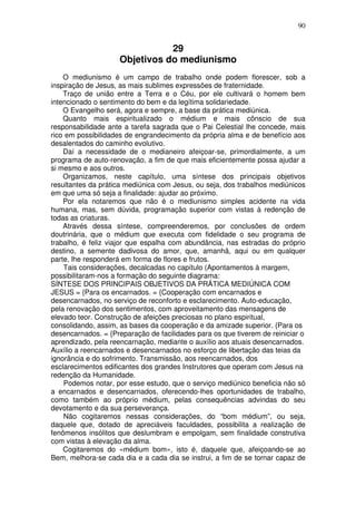 90
29
Objetivos do mediunismo
O mediunismo é um campo de trabalho onde podem florescer, sob a
inspiração de Jesus, as mais sublimes expressões de fraternidade.
Traço de união entre a Terra e o Céu, por ele cultivará o homem bem
intencionado o sentimento do bem e da legítima solidariedade.
O Evangelho será, agora e sempre, a base da prática mediúnica.
Quanto mais espiritualizado o médium e mais cônscio de sua
responsabilidade ante a tarefa sagrada que o Pai Celestial lhe concede, mais
rico em possibilidades de engrandecimento da própria alma e de benefício aos
desalentados do caminho evolutivo.
Daí a necessidade de o medianeiro afeiçoar-se, primordialmente, a um
programa de auto-renovação, a fim de que mais eficientemente possa ajudar a
si mesmo e aos outros.
Organizamos, neste capítulo, uma síntese dos principais objetivos
resultantes da prática mediúnica com Jesus, ou seja, dos trabalhos mediúnicos
em que uma só seja a finalidade: ajudar ao próximo.
Por ela notaremos que não é o mediunismo simples acidente na vida
humana, mas, sem dúvida, programação superior com vistas à redenção de
todas as criaturas.
Através dessa síntese, compreenderemos, por conclusões de ordem
doutrinária, que o médium que executa com fidelidade o seu programa de
trabalho, é feliz viajor que espalha com abundância, nas estradas do próprio
destino, a semente dadivosa do amor, que, amanhã, aqui ou em qualquer
parte, lhe responderá em forma de flores e frutos.
Tais considerações, decalcadas no capítulo (Apontamentos à margem,
possibilitaram-nos a formação do seguinte diagrama:
SÍNTESE DOS PRINCIPAIS OBJETIVOS DA PRÁTICA MEDIÚNICA COM
JESUS = {Para os encarnados. = {Cooperação com encarnados e
desencarnados, no serviço de reconforto e esclarecimento. Auto-educação,
pela renovação dos sentimentos, com aproveitamento das mensagens de
elevado teor. Construção de afeições preciosas no plano espiritual,
consolidando, assim, as bases da cooperação e da amizade superior. {Para os
desencarnados. = {Preparação de facilidades para os que tiverem de reiniciar o
aprendizado, pela reencarnação, mediante o auxílio aos atuais desencarnados.
Auxílio a reencarnados e desencarnados no esforço de libertação das teias da
ignorância e do sofrimento. Transmissão, aos reencarnados, dos
esclarecimentos edificantes dos grandes Instrutores que operam com Jesus na
redenção da Humanidade.
Podemos notar, por esse estudo, que o serviço mediúnico beneficia não só
a encarnados e desencarnados, oferecendo-lhes oportunidades de trabalho,
como também ao próprio médium, pelas consequências advindas do seu
devotamento e da sua perseverança.
Não cogitaremos nessas considerações, do “bom médium”, ou seja,
daquele que, dotado de apreciáveis faculdades, possibilita a realização de
fenômenos insólitos que deslumbram e empolgam, sem finalidade construtiva
com vistas à elevação da alma.
Cogitaremos do «médium bom», isto é, daquele que, afeiçoando-se ao
Bem, melhora-se cada dia e a cada dia se instrui, a fim de se tornar capaz de
 