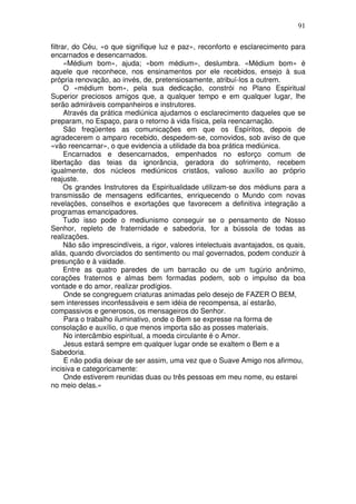 91
filtrar, do Céu, «o que signifique luz e paz», reconforto e esclarecimento para
encarnados e desencarnados.
«Médium bom», ajuda; «bom médium», deslumbra. «Médium bom» é
aquele que reconhece, nos ensinamentos por ele recebidos, ensejo à sua
própria renovação, ao invés, de, pretensiosamente, atribuí-los a outrem.
O «médium bom», pela sua dedicação, constrói no Plano Espiritual
Superior preciosos amigos que, a qualquer tempo e em qualquer lugar, lhe
serão admiráveis companheiros e instrutores.
Através da prática mediúnica ajudamos o esclarecimento daqueles que se
preparam, no Espaço, para o retorno à vida física, pela reencarnação.
São freqüentes as comunicações em que os Espíritos, depois de
agradecerem o amparo recebido, despedem-se, comovidos, sob aviso de que
«vão reencarnar», o que evidencia a utilidade da boa prática mediúnica.
Encarnados e desencarnados, empenhados no esforço comum de
libertação das teias da ignorância, geradora do sofrimento, recebem
igualmente, dos núcleos mediúnicos cristãos, valioso auxílio ao próprio
reajuste.
Os grandes Instrutores da Espiritualidade utilizam-se dos médiuns para a
transmissão de mensagens edificantes, enriquecendo o Mundo com novas
revelações, conselhos e exortações que favorecem a definitiva integração a
programas emancipadores.
Tudo isso pode o mediunismo conseguir se o pensamento de Nosso
Senhor, repleto de fraternidade e sabedoria, for a bússola de todas as
realizações.
Não são imprescindíveis, a rigor, valores intelectuais avantajados, os quais,
aliás, quando divorciados do sentimento ou mal governados, podem conduzir à
presunção e à vaidade.
Entre as quatro paredes de um barracão ou de um tugúrio anônimo,
corações fraternos e almas bem formadas podem, sob o impulso da boa
vontade e do amor, realizar prodígios.
Onde se congreguem criaturas animadas pelo desejo de FAZER O BEM,
sem interesses inconfessáveis e sem idéia de recompensa, aí estarão,
compassivos e generosos, os mensageiros do Senhor.
Para o trabalho iluminativo, onde o Bem se expresse na forma de
consolação e auxílio, o que menos importa são as posses materiais.
No intercâmbio espiritual, a moeda circulante é o Amor.
Jesus estará sempre em qualquer lugar onde se exaltem o Bem e a
Sabedoria.
E não podia deixar de ser assim, uma vez que o Suave Amigo nos afirmou,
incisiva e categoricamente:
Onde estiverem reunidas duas ou três pessoas em meu nome, eu estarei
no meio delas.»
 