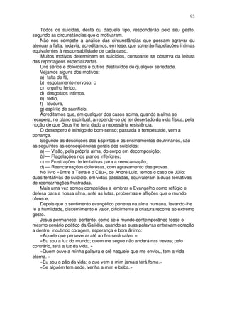 93
Todos os suicidas, deste ou daquele tipo, responderão pelo seu gesto,
segundo as circunstâncias que o motivaram.
Não nos compete a análise das circunstâncias que possam agravar ou
atenuar a falta; todavia, acreditamos, em tese, que sofrerão flagelações íntimas
equivalentes à responsabilidade de cada caso.
Muitos motivos determinam os suicídios, consoante se observa da leitura
das reportagens especializadas.
Uns sérios e dolorosos e outros destituídos de qualquer seriedade.
Vejamos alguns dos motivos:
a) falta de fé,
b) esgotamento nervoso, c
c) orgulho ferido,
d) desgostos íntimos,
e) tédio,
f) loucura,
g) espírito de sacrifício.
Acreditamos que, em qualquer dos casos acima, quando a alma se
recupera, no plano espiritual, arrepende-se de ter desertado da vida física, pela
noção de que Deus lhe teria dado a necessária resistência.
O desespero é inimigo do bom-senso; passada a tempestade, vem a
bonança.
Segundo as descrições dos Espíritos e os ensinamentos doutrinários, são
as seguintes as conseqüências gerais dos suicídios:
a) — Visão, pela própria alma, do corpo em decomposição;
b) — Flagelações nos planos inferiores;
c) — Frustrações de tentativas para a reencarnação;
d) — Reencarnações dolorosas, com agravamento das provas.
No livro «Entre a Terra e o Céu», de André Luiz, temos o caso de Júlio:
duas tentativas de suicídio, em vidas passadas, equivaleram a duas tentativas
de reencarnações frustradas.
Mais uma vez somos compelidos a lembrar o Evangelho como refúgio e
defesa para a nossa alma, ante as lutas, problemas e aflições que o mundo
oferece.
Depois que o sentimento evangélico penetra na alma humana, levando-lhe
fé e humildade, discernimento e valor, dificilmente a criatura recorre ao extremo
gesto.
Jesus permanece, portanto, como se o mundo contemporâneo fosse o
mesmo cenário poético da Galiléia, quando as suas palavras entravam coração
a dentro, incutindo coragem, esperança e bom ânimo:
«Aquele que perseverar até ao fim será salvo. »
«Eu sou a luz do mundo; quem me segue não andará nas trevas; pelo
contrário, terá a luz da vida. »
«Quem ouve a minha palavra e crê naquele que me enviou, tem a vida
eterna. »
«Eu sou o pão da vida; o que vem a mim jamais terá fome.»
«Se alguém tem sede, venha a mim e beba.»
 